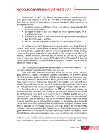 15PORTUGUÊS
AS COLEÇÕES RESENHADAS NESTE GUIA
Os resultados do PNLD 2015 dão um claro testemunho do momento de tran-
sição em que se encontra o ensino de LP no EM. E evidenciam com nitidez o es-
forço de todas as coleções aprovadas em assumir esses princípios, traduzindo-os
em aspectos como:
•	 a organização das coletâneas de textos com base nas quais as propostas
de ensino se articulam;
•	 a seleção dos tópicos que serão objeto de ensino-aprendizagem, em di-
ferentes momentos;
•	 a definição da natureza das atividades e da lógica didático-pedagógica
que determina sua sequência;
•	 a forma como se programa a progressão do ensino-aprendizagem.
Em muitos casos, parte das concepções e, principalmente, das práticas di-
dáticas “tradicionais”, se manifesta nas exposições e/ou nas atividades propos-
tas, num diálogo às vezes difícil com as inovações pretendidas. Nesse sentido,
podemos dizer que a discussão e a assimilação, assim como o grau e a forma de
adesão, a esses princípios, têm marcado, no âmbito do LDP do EM, a oposição
entre o ensino que podemos chamar de “tradicional” e o “inovador”. O que nos
permite entender melhor o que pode estar em jogo nas principais tensões que se
observam nesse campo.
Das 17 coleções que passaram pelo processo avaliatório no PNLD 2015, fo-
ram aprovadas 10 (58,82%), resenhadas logo a seguir.
Experimentando diferentes caminhos, todas elas trazem textos, informa-
ções, conceitos, noções e atividades capazes de colaborar, em diferentes graus
de eficácia, com os objetivos oficiais estabelecidos para cada um dos quatro gran-
des objetos de ensino da disciplina — leitura, produção de textos escritos, orali-
dade e conhecimentos linguísticos. Seguindo as orientações curriculares oficiais,
as coleções de LP dirigidas para o ensino fundamental tratam esses objetos, des-
de 1995, como eixos de ensino, consagrando seções específicas a cada um deles.
Considerando-se as particularidades do EM, um quinto eixo poderia ser
acrescentado aos anteriores, o da literatura, em função da relevância dessa área
do conhecimento tanto para o prosseguimento nos estudos quanto para a for-
mação cidadã. Entretanto, as orientações curriculares para esse componente1
estabelecem a leitura literária, e não os conhecimentos sobre a literatura, como
o objeto específico desse componente curricular. Em consequência, a formação
de um leitor particular e diferenciado é apontada como o objetivo principal desse
ensino, apoiada na construção paralela de um corpo próprio de conhecimentos
históricos e linguísticos/literários. Dessa forma, as Orientações abrem à organiza-
ção do ensino de literatura a possibilidade de que seu objeto e seu objetivo sejam
concebidos não como um eixo próprio, mas como um conjunto de elementos bem
1 - É o que se pode constatar na seção “conhecimentos de literatura” das Orientações curriculares
para o ensino médio — Linguagem, códigos e suas tecnologias (Brasília: SEB/MEC, 2006).
 
