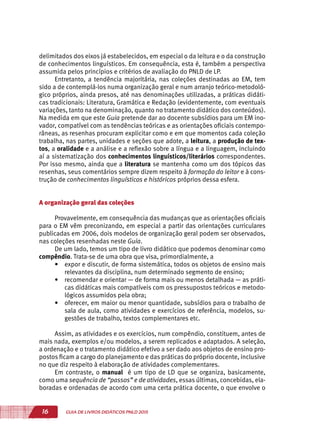 16 GUIA DE LIVROS DIDÁTICOS PNLD 2015
delimitados dos eixos já estabelecidos, em especial o da leitura e o da construção
de conhecimentos linguísticos. Em consequência, esta é, também a perspectiva
assumida pelos princípios e critérios de avaliação do PNLD de LP.
Entretanto, a tendência majoritária, nas coleções destinadas ao EM, tem
sido a de contemplá-los numa organização geral e num arranjo teórico-metodoló-
gico próprios, ainda presos, até nas denominações utilizadas, a práticas didáti-
cas tradicionais: Literatura, Gramática e Redação (evidentemente, com eventuais
variações, tanto na denominação, quanto no tratamento didático dos conteúdos).
Na medida em que este Guia pretende dar ao docente subsídios para um EM ino-
vador, compatível com as tendências teóricas e as orientações oficiais contempo-
râneas, as resenhas procuram explicitar como e em que momentos cada coleção
trabalha, nas partes, unidades e seções que adote, a leitura, a produção de tex-
tos, a oralidade e a análise e a reflexão sobre a língua e a linguagem, incluindo
aí a sistematização dos conhecimentos linguísticos/literários correspondentes.
Por isso mesmo, ainda que a literatura se mantenha como um dos tópicos das
resenhas, seus comentários sempre dizem respeito à formação do leitor e à cons-
trução de conhecimentos linguísticos e históricos próprios dessa esfera.
A organização geral das coleções
Provavelmente, em consequência das mudanças que as orientações oficiais
para o EM vêm preconizando, em especial a partir das orientações curriculares
publicadas em 2006, dois modelos de organização geral podem ser observados,
nas coleções resenhadas neste Guia.
De um lado, temos um tipo de livro didático que podemos denominar como
compêndio. Trata-se de uma obra que visa, primordialmente, a
•	 expor e discutir, de forma sistemática, todos os objetos de ensino mais
relevantes da disciplina, num determinado segmento de ensino;
•	 recomendar e orientar — de forma mais ou menos detalhada — as práti-
cas didáticas mais compatíveis com os pressupostos teóricos e metodo-
lógicos assumidos pela obra;
•	 oferecer, em maior ou menor quantidade, subsídios para o trabalho de
sala de aula, como atividades e exercícios de referência, modelos, su-
gestões de trabalho, textos complementares etc.
Assim, as atividades e os exercícios, num compêndio, constituem, antes de
mais nada, exemplos e/ou modelos, a serem replicados e adaptados. A seleção,
a ordenação e o tratamento didático efetivo a ser dado aos objetos de ensino pro-
postos ficam a cargo do planejamento e das práticas do próprio docente, inclusive
no que diz respeito à elaboração de atividades complementares.
Em contraste, o manual é um tipo de LD que se organiza, basicamente,
como uma sequência de “passos” e de atividades, essas últimas, concebidas, ela-
boradas e ordenadas de acordo com uma certa prática docente, o que envolve o
 