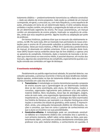 17PORTUGUÊS
tratamento didático — predominantemente transmissivo ou reflexivo-construtivo
— dado aos objetos de ensino propostos. Cada seção ou unidade de um manual
corresponde, em geral, a uma aula; ou, com mais frequência, a uma sequência de
aulas, articuladas em torno de um determinado tópico. A série completa dessas
unidades e seções contém, em princípio, a programação de todo um ano ou série
de um determinado segmento do ensino. Por essas características, um manual
contém um planejamento de ensino próprio, implicado na sequência de unida-
des, ainda que essa sequência permita alguma escolha ou adaptação por parte
do professor.
Em termos históricos, podemos dizer que os manuais são relativamente re-
centes, no EM. Por outro lado, têm-se mostrado mais permeáveis às novas orien-
tações para o ensino de LP, procurando subsidiar as práticas docentes por elas
preconizadas. Talvez por esses motivos, o PNLD 2015 aprofunda a predominância
do manual, já observada em edições anteriores. Entre as coleções deste Guia,
nove (90%) trazem marcas evidentes desse tipo de livro didático; e apenas uma
se aproxima do compêndio. Entretanto, dado o momento de transição e de ten-
sões que vivenciamos no novo ensino médio, é possível observar, em muitos dos
manuais, algumas das características do compêndio, especialmente quando a co-
leção concede aos conteúdos um lugar de destaque.
O movimento metodológico
Paralelamente ao padrão organizacional adotado, foi possível detectar, nas
coleções aprovadas, a presença recorrente e intensa de duas tendências metodo-
lógicas opostas, evidenciadas no tipo de tratamento didático dado aos conheci-
mentos envolvidos em cada eixo de ensino:
•	 Transmissiva: A metodologia se mostra transmissiva quando a proposta
de ensino assume que a aprendizagem de um determinado conteúdo
deve se dar como assimilação, pelo aluno, de informações, noções e
conceitos, organizados logicamente pelo professor e/ou pelo próprio
material didático. Bons resultados, nesse tipo de abordagem, exigem,
antes de mais nada, uma organização rigorosamente lógica da matéria,
respeitando-se, entre outras coisas, a cronologia dos fatos examinados
(na história da literatura, por exemplo) e as relações hierárquicas entre
noções e conceitos (no estudo da gramática, entre outros). É imprescin-
dível, ainda, uma adequada transposição didática de informações, no-
ções e conceitos, que leve em conta o patamar de conhecimentos em
que o aluno se encontra e as suas possibilidades.
•	 Construtivo-reflexiva: A metodologia pode ser considerada construti-
vo-reflexiva se o tratamento didático dos conteúdos leva o aprendiz a,
num primeiro momento, refletir sobre certos dados ou fatos, para pos-
teriormente inferir, com base em análises devidamente orientadas pelo
professor e/ou pelo material didático, o conhecimento em questão. A
 
