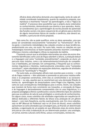 18 GUIA DE LIVROS DIDÁTICOS PNLD 2015
eficácia desta alternativa demanda uma organização, tanto de cada ati-
vidade considerada isoladamente, quanto da sequência proposta, que
reproduza o movimento “natural” da aprendizagem, e não a “lógica da
matéria”. O processo deve possibilitar que o próprio aluno sistematize
os conhecimentos, demonstrando que domina o que aprendeu. Assim,
se consideramos que a aprendizagem da escrita procede da apreensão
das funções sociais e do plano sequencial de um gênero para o domínio
de alguns mecanismos típicos de coesão e coerência, este deverá ser,
também, o percurso de ensino proposto.
Seja como for, não se pode qualificar, entre as obras aprovadas, uma que
possa ser considerada exclusivamente “construtiva” ou “transmissiva”. De for-
ma geral, o movimento metodológico das coleções envolve as duas tendências,
predominando ora uma, ora outra. Por outro lado, mesmo as coleções em que
metodologias transmissivas se fazem bastante presentes recorrem a estratégias
reflexivas e mesmo a abordagens críticas na exposição da matéria.
É bastante comum que as atividades relacionadas aos eixos de ensino dire-
tamente identificados como usos da língua abordem a leitura, a produção textual
e a linguagem oral como “conteúdos procedimentais”, propondo ao aluno um
percurso mais indutivo, como o do desenvolvimento/construção de competên-
cias e habilidades, por exemplo. Em contrapartida, é frequente que os conheci-
mentos linguísticos e literários, tradicionalmente entendidos como “conteúdos
conceituais”, sejam abordados em exposições dedutivas, seguidas de atividades
e exercícios de “assimilação” e “fixação”.
Por outro lado, as orientações oficiais mais recentes para o ensino — e não
só de língua materna — têm valorizado e promovido os percursos indutivo-refle-
xivos e as propostas construtivas, entre elas as construtivistas e as sociocons-
trutivistas — ou seja, aquelas que se caracterizam por uma declarada filiação às
teorias da aprendizagem de pesquisadores como Piaget e/ou Vigotsky, assim
como às suas consequências metodológicas para o ensino. Assim, nas coleções
que investem de forma mais consistente nas inovações, a concepção de língua
e de linguagem é declaradamente comprometida com os usos linguísticos; e a
proposta pedagógica oferece a professores e alunos diferentes tipos de subsídios
para que as práticas de sala de aula privilegiem a construção de conhecimentos.
Em alguns casos, esses subsídios são atividades organizadas em sequências di-
dáticas dedicadas a diferentes fatores da leitura e/ou produção de um gênero
textual — com mais frequência, escrito; eventualmente, oral. Em cinco coleções,
seja no MP (Manual do Professor) seja no LA (Livro do Aluno), esses subsídios
apresentam-se como atividades que convergem para, ao final de um determinado
período, a organização de um projeto em que diferentes eixos de ensino devem
articular-se com vista à elaboração de um determinado produto: uma antologia,
um jornal, eventos culturais como feiras, saraus e encenações, revistas etc.
 