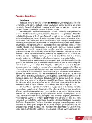 19PORTUGUÊS
Patamares de qualidade
Coletâneas
Todas as coleções do Guia contêm coletâneas que, diferenças à parte, apre-
sentam-se como representativas do que a cultura da escrita oferece a um jovem
estudante, do ponto de vista das esferas de atividade em jogo, dos gêneros pre-
sentes e dos escritores selecionados, literatos ou não.
Em decorrência dos compromissos do EM com a literatura, os fragmentos ou
excertos de obras literárias, em sua maioria de autores consagrados de diferentes
períodos históricos, no Brasil e em Portugal, compõem, em cada coleção, coletâ-
neas mais volumosas que as de outra natureza. Em ao menos três casos, acres-
centam-se a esses acervos textos de escritores africanos de língua portuguesa. Os
autores e gêneros mais característicos de cada período histórico se fazem presen-
tes; em geral, no capítulo, unidade ou seção em que esse período é estudado. No
entanto, há mais de um caso em que gêneros como o soneto, o conto, o romance
e a novela, por exemplo, são abordados também como tais, numa perspectiva em
que a cronologia é apenas fonte de materiais que podem ser comparados, estabe-
lecendo-se entre eles correntes trans-históricas de intertextualidade. Nesses mo-
mentos, autores de épocas distintas, assim como seus temas mais recorrentes,
também podem ser perfilados, revelando-se afinidades pouco abordadas.
Por outro lado, é bastante pequeno o espaço reservado à produção literária
que não se identifica com os cânones estabelecidos: a poesia produzida pelas
periferias urbanas, a literatura dita marginal, as obras menos visitadas de escri-
tores consagrados, os autores considerados regionais ou pouco conhecidos, os
gêneros de menor prestígio (como o conto ou o romance policial), a literatura oral
e/ou popular. O resultado desse procedimento é que, mesmo contando com co-
letâneas de boa qualidade, capazes de oferecer ao aluno experiências bastante
significativas de leitura, colaborando, assim, para a sua formação como leitor de
literatura, as coleções dificultam a discussão sobre o que dá a um texto o seu ca-
ráter literário; e tampouco esclarecem os critérios utilizados no estabelecimento
dos cânones. A fruição do texto fica, assim, privada de parte dos confrontos e das
tensões que dão às obras literárias, canônicas ou não, a sua singularidade.
Em quantidade significativamente menor, aparecem os textos relacionados
ao mundo do trabalho, à divulgação científica não especializada e ao jornalismo.
Gêneros próprios dessas diferentes esferas se fazem presentes: documentos, re-
latórios, notícias, reportagens, artigos de opinião, artigos de divulgação científi-
ca etc. Comparativamente, é pouco expressiva a presença da produção midiática
voltada para a juventude, como os quadrinhos e revistas voltados para essa faixa
etária, a despeito da forte presença de charges e tirinhas utilizadas na abordagem
de tópicos de gramática. Também é pequeno o espaço reservado para os textos
multimodais, ainda que a imagem e a leitura de imagens, principalmente de pin-
turas célebres, fotos e charges, seja a marca de mais de uma coleção. Finalmente,
ainda mais rarefeitos são os gêneros próprios das culturas juvenis, como os fan-
 