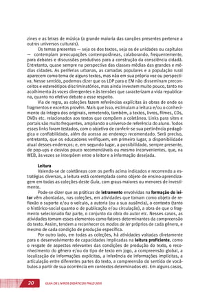 20 GUIA DE LIVROS DIDÁTICOS PNLD 2015
zines e as letras de música (a grande maioria das canções presentes pertence a
outros universos culturais).
Os temas presentes — seja os dos textos, seja os de unidades ou capítulos
— contemplam preocupações contemporâneas, colaborando, frequentemente,
para debates e discussões produtivos para a construção da consciência cidadã.
Entretanto, quase sempre na perspectiva das classes médias das grandes e mé-
dias cidades. As periferias urbanas, as camadas populares e a população rural
aparecem como tema de alguns textos, mas não em sua própria voz ou perspecti-
va. Nesse sentido, podemos dizer que os LDP para o EM não disseminam precon-
ceitos e estereótipos discriminatórios, mas ainda investem muito pouco, tanto no
acolhimento às vozes divergentes e às tensões que caracterizam a vida republica-
na, quanto no efetivo debate a esse respeito.
Via de regra, as coleções fazem referências explícitas às obras de onde os
fragmentos e excertos provêm. Mais que isso, estimulam a leitura e/ou o conheci-
mento da íntegra dos originais, remetendo, também, a textos, livros, filmes, CDs,
DVDs etc. relacionados aos textos que compõem a coletânea. Links para sites e
portais são muito frequentes, ampliando o universo de referência do aluno. Todos
esses links foram testados, com o objetivo de conferir-se sua pertinência pedagó-
gica e confiabilidade, além do acesso ao endereço recomendado. Será preciso,
entretanto, que os educadores verifiquem, em primeiro lugar, a disponibilidade
atual desses endereços; e, em segundo lugar, a possibilidade, sempre presente,
de pop-ups e desvios pouco recomendáveis ou mesmo inconvenientes, que, na
WEB, às vezes se interpõem entre o leitor e a informação desejada.
Leitura
Valendo-se de coletâneas com os perfis acima indicados e recorrendo a es-
tratégias diversas, a leitura está contemplada como objeto de ensino-aprendiza-
gem em todas as coleções deste Guia, com graus maiores ou menores de investi-
mento.
Pode-se dizer que as práticas de letramento envolvidas na formação do lei-
tor vêm abordadas, nas coleções, em atividades que tomam como objeto de re-
flexão o suporte e/ou o veículo, a autoria (ou a sua ausência), o contexto (tanto
o histórico-social quanto o de publicação e/ou circulação), a obra de que o frag-
mento selecionado faz parte, o conjunto da obra do autor etc. Nesses casos, as
atividades tomam esses elementos como fatores determinantes da compreensão
do texto. Assim, tendem a reconhecer os modos de ler próprios de cada gênero, e
mesmo de cada condição de produção específica.
Por outro lado, em todas as coleções, há atividades voltadas diretamente
para o desenvolvimento de capacidades implicadas na leitura proficiente, como
o resgate de aspectos relevantes das condições de produção do texto, o reco-
nhecimento do gênero e/ou do tipo de texto em jogo, a compreensão global, a
localização de informações explícitas, a inferência de informações implícitas, a
articulação entre diferentes partes do texto, a compreensão do sentido de vocá-
bulos a partir de sua ocorrência em contextos determinados etc. Em alguns casos,
 