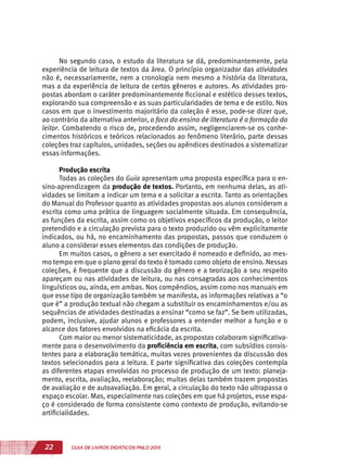 22 GUIA DE LIVROS DIDÁTICOS PNLD 2015
No segundo caso, o estudo da literatura se dá, predominantemente, pela
experiência de leitura de textos da área. O princípio organizador das atividades
não é, necessariamente, nem a cronologia nem mesmo a história da literatura,
mas a da experiência de leitura de certos gêneros e autores. As atividades pro-
postas abordam o caráter predominantemente ficcional e estético desses textos,
explorando sua compreensão e as suas particularidades de tema e de estilo. Nos
casos em que o investimento majoritário da coleção é esse, pode-se dizer que,
ao contrário da alternativa anterior, o foco do ensino de literatura é a formação do
leitor. Combatendo o risco de, procedendo assim, negligenciarem-se os conhe-
cimentos históricos e teóricos relacionados ao fenômeno literário, parte dessas
coleções traz capítulos, unidades, seções ou apêndices destinados a sistematizar
essas informações.
Produção escrita
Todas as coleções do Guia apresentam uma proposta específica para o en-
sino-aprendizagem da produção de textos. Portanto, em nenhuma delas, as ati-
vidades se limitam a indicar um tema e a solicitar a escrita. Tanto as orientações
do Manual do Professor quanto as atividades propostas aos alunos consideram a
escrita como uma prática de linguagem socialmente situada. Em consequência,
as funções da escrita, assim como os objetivos específicos da produção, o leitor
pretendido e a circulação prevista para o texto produzido ou vêm explicitamente
indicados, ou há, no encaminhamento das propostas, passos que conduzem o
aluno a considerar esses elementos das condições de produção.
Em muitos casos, o gênero a ser exercitado é nomeado e definido, ao mes-
mo tempo em que o plano geral do texto é tomado como objeto de ensino. Nessas
coleções, é frequente que a discussão do gênero e a teorização a seu respeito
apareçam ou nas atividades de leitura, ou nas consagradas aos conhecimentos
linguísticos ou, ainda, em ambas. Nos compêndios, assim como nos manuais em
que esse tipo de organização também se manifesta, as informações relativas a “o
que é” a produção textual não chegam a substituir os encaminhamentos e/ou as
sequências de atividades destinadas a ensinar “como se faz”. Se bem utilizadas,
podem, inclusive, ajudar alunos e professores a entender melhor a função e o
alcance dos fatores envolvidos na eficácia da escrita.
Com maior ou menor sistematicidade, as propostas colaboram significativa-
mente para o desenvolvimento da proficiência em escrita, com subsídios consis-
tentes para a elaboração temática, muitas vezes provenientes da discussão dos
textos selecionados para a leitura. E parte significativa das coleções contempla
as diferentes etapas envolvidas no processo de produção de um texto: planeja-
mento, escrita, avaliação, reelaboração; muitas delas também trazem propostas
de avaliação e de autoavaliação. Em geral, a circulação do texto não ultrapassa o
espaço escolar. Mas, especialmente nas coleções em que há projetos, esse espa-
ço é considerado de forma consistente como contexto de produção, evitando-se
artificialidades.
 