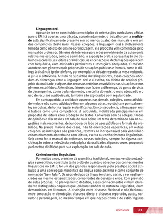 23PORTUGUÊS
Linguagem oral
Apesar de ter-se constituído como tópico de orientações curriculares oficias
para o EM há apenas uma década, aproximadamente, o trabalho com a oralida-
de está significativamente presente em ao menos quatro dos manuais e em um
dos compêndios deste Guia. Nessas coleções, a linguagem oral é efetivamente
tomada como objeto de ensino-aprendizagem, e a proposta vem comentada pelo
manual do professor. Gêneros de interesse para o desenvolvimento da autonomia
relativa nos estudos, como o seminário, a exposição oral, a apresentação de tra-
balhos escolares, as leituras dramáticas, as encenações e declamações aparecem
com frequência, com atividades pertinentes e instruções adequadas. O mesmo
acontece com gêneros orais próprios de situações públicas e formais, como o diá-
logo à distância (pelo telefone, por exemplo), o debate regrado, a mesa-redonda,
o júri e a entrevista. A título de subsídios metalinguísticos, essas coleções abor-
dam as diferenças entre a linguagem oral e a escrita, os efeitos de sentido pró-
prios da oralidade e alguns dos recursos retóricos envolvidos nas situações e nos
gêneros escolhidos. Além disso, fatores que fazem a diferença, do ponto de vista
do desempenho, como o planejamento, a escolha do registro mais adequado e o
uso de recursos audiovisuais, também são explorados com regularidade.
Em contrapartida, a oralidade aparece, nas demais coleções, como ativida-
de-meio, e não como atividade-fim: em algumas obras, episódica e pontualmen-
te; em outras, de forma regular e significativa. Em consequência, a linguagem oral
é tratada como uma competência já adquirida, mobilizada principalmente em
propostas de leitura e/ou produção de textos. Conversas com os colegas, trocas
de opiniões e discussões em sala de aula sobre um tema determinado são as su-
gestões mais recorrentes, deixando-se de lado os usos públicos e formais da ora-
lidade. Na grande maioria dos casos, não há orientações específicas; em outras
coleções, as instruções são genéricas, restritas ao indispensável para viabilizar o
encaminhamento do trabalho com leitura, escrita ou conhecimentos linguísticos.
Seja como for, o manual do professor, nessas coleções, sempre faz alguma con-
sideração sobre a relevância pedagógica da oralidade; algumas vezes, propondo
parâmetros didáticos para sua exploração em sala de aula.
Conhecimentos linguísticos
Por muitos anos, o ensino da gramática tradicional, em sua versão pedagó-
gica e prescritiva, constituiu tanto o objeto quanto o objetivo dos conhecimentos
linguísticos no EM. E foi um dos grandes responsáveis pelo prestígio social atri-
buído a uma concepção monolítica da língua como sistema e como conjunto de
normas de “bem falar”. Os usos efetivos da língua tendiam, assim, a ser negligen-
ciados ou mesmo estigmatizados, como fontes de desvios e erros. Com previsão
de aulas próprias, no planejamento didático, esses conhecimentos vinham clara-
mente distinguidos daqueles que, embora também de natureza linguística, eram
demandados em literatura. A distinção entre discurso ficcional e não-ficcional,
entre conotação e denotação, discurso direto e discurso reportado, autor, nar-
rador e personagem, ao mesmo tempo em que noções como a de estilo, figuras
 