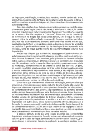 24 GUIA DE LIVROS DIDÁTICOS PNLD 2015
de linguagem, metrificação, narrativa, foco narrativo, enredo, cenário etc. eram,
assim, tratados como parte da “teoria da literatura”, junto do aparato histórico e
estético associado aos estilos de época e à discussão sobre a literatura como fato
cultural específico.
Parte das coleções deste Guia dão claros testemunhos dessa tradição, espe-
cialmente as que se organizam nas três partes já mencionadas. Nestas, os conhe-
cimentos linguísticos de natureza gramatical figuram em “Gramática”, enquanto
os de natureza literária compõem a “Literatura”. Entretanto, outras coleções já
se movimentam na direção dos novos rumos: tomam, sim, a língua e a literatu-
ra como objeto de análise, reflexão e construção de conhecimentos especializa-
dos; mas não estabelecem uma dicotomia entre uma coisa e outra, mesmo que,
eventualmente, tenham seções próprias para cada uma, no interior de unidades
ou capítulos. O ganho evidente desse tipo de abordagem é uma apreensão mais
integrada, tanto da língua quanto de uma de suas manifestações culturais mais
importantes.
Mesmo nas coleções que mantêm uma abordagem dos conhecimentos lin-
guísticos predominantemente identificada com a gramática tradicional, as linguís-
ticas do uso e do texto se fazem presentes, principalmente na forma de reflexões
sobre a variação linguística, os gêneros do discurso e os mecanismos e recursos
que dão a um texto coerência e coesão. Mas a gramática, quase sempre nos níveis
da morfologia, da morfossintaxe e da sintaxe é o centro das atenções. Em geral,
os tópicos escolhidos são abordados a partir de textos de diversos gêneros, mas
o foco do interesse está na palavra ou na frase isolada, e não no papel dos fatos
gramaticais para a construção do texto ou para a eficácia do discurso. A aborda-
gem é metalinguística, e a exposição da matéria segue a lógica consagrada pela
tradição da área, indo da formação da palavra a sua inserção em orações e perío-
dos, passando antes por sua classificação morfossintática.
Já nas obras que investem mais fortemente na inovação, em especial as que
assumem o gênero como unidade para o trabalho de sala de aula, são os usos da
língua que interessam. A gramática, tanto quanto as dimensões sociolinguísticas,
os elementos constitutivos dos gêneros, a tipologia textual e a gramática do texto
estão a serviço da compreensão, por parte do aluno, de como a língua funciona e
do reconhecimento dos mecanismos de que ela dispõe para atender a diferentes
funções sociais e às particularidades de distintas situações. É forte, nesse gru-
po em que os manuais predominam, a tendência a articular os conhecimentos
linguísticos com outros eixos, leitura e produção escrita à frente. Nessa opção, a
formação do aluno como usuário proficiente da língua está à frente da aquisição
de conhecimentos teóricos. Assim, o risco que se corre é o de negligenciar a siste-
matização dos conhecimentos linguísticos, o que parte dessas coleções procura
exorcizar reservando momentos específicos para esse trabalho.
É bastante comum, ainda, que uma coleção dispense aos conhecimentos
linguísticos um duplo tratamento. Quando se trata dos eixos mais diretamente
voltados para os usos da língua, como leitura (inclusive de textos literários), pro-
dução textual e, com menos frequência, oralidade, a abordagem adotada incor-
 