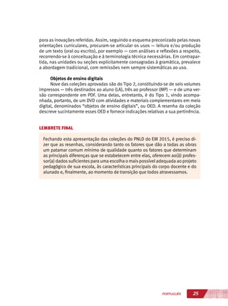 25PORTUGUÊS
pora as inovações referidas. Assim, seguindo o esquema preconizado pelas novas
orientações curriculares, procuram-se articular os usos — leitura e/ou produção
de um texto (oral ou escrito), por exemplo — com análises e reflexões a respeito,
recorrendo-se à conceituação e à terminologia técnica necessárias. Em contrapar-
tida, nas unidades ou seções explicitamente consagradas à gramática, prevalece
a abordagem tradicional, com remissões nem sempre sistemáticas ao uso.
Objetos de ensino digitais
Nove das coleções aprovadas são do Tipo 2, constituindo-se de seis volumes
impressos — três destinados ao aluno (LA), três ao professor (MP) — e de uma ver-
são correspondente em PDF. Uma delas, entretanto, é do Tipo 1, vindo acompa-
nhada, portanto, de um DVD com atividades e materiais complementares em meio
digital, denominados “objetos de ensino digitais”, ou OED. A resenha da coleção
descreve sucintamente esses OED e fornece indicações relativas a sua pertinência.
LEMBRETE FINAL
Fechando esta apresentação das coleções do PNLD do EM 2015, é preciso di-
zer que as resenhas, considerando tanto os fatores que dão a todas as obras
um patamar comum mínimo de qualidade quanto os fatores que determinam
as principais diferenças que se estabelecem entre elas, oferecem ao(à) profes-
sor(a) dados suficientes para uma escolha o mais possível adequada ao projeto
pedagógico de sua escola, às características principais do corpo docente e do
alunado e, finalmente, ao momento de transição que todos atravessamos.
 