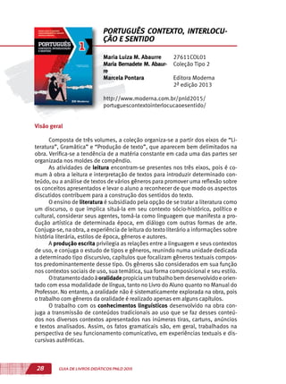 28 GUIA DE LIVROS DIDÁTICOS PNLD 2015
Visão geral
Composta de três volumes, a coleção organiza-se a partir dos eixos de “Li-
teratura”, Gramática” e “Produção de texto”, que aparecem bem delimitados na
obra. Verifica-se a tendência de a matéria constante em cada uma das partes ser
organizada nos moldes de compêndio.
As atividades de leitura encontram-se presentes nos três eixos, pois é co-
mum à obra a leitura e interpretação de textos para introduzir determinado con-
teúdo, ou a análise de textos de vários gêneros para promover uma reflexão sobre
os conceitos apresentados e levar o aluno a reconhecer de que modo os aspectos
discutidos contribuem para a construção dos sentidos do texto.
O ensino de literatura é subsidiado pela opção de se tratar a literatura como
um discurso, o que implica situá-la em seu contexto sócio-histórico, político e
cultural, considerar seus agentes, tomá-la como linguagem que manifesta a pro-
dução artística de determinada época, em diálogo com outras formas de arte.
Conjuga-se, na obra, a experiência de leitura do texto literário a informações sobre
história literária, estilos de época, gêneros e autores.
A produção escrita privilegia as relações entre a linguagem e seus contextos
de uso, e conjuga o estudo de tipos e gêneros, reunindo numa unidade dedicada
a determinado tipo discursivo, capítulos que focalizam gêneros textuais compos-
tos predominantemente desse tipo. Os gêneros são considerados em sua função
nos contextos sociais de uso, sua temática, sua forma composicional e seu estilo.
Otratamentodadoàoralidadepropiciaumtrabalhobemdesenvolvidoeorien-
tado com essa modalidade de língua, tanto no Livro do Aluno quanto no Manual do
Professor. No entanto, a oralidade não é sistematicamente explorada na obra, pois
o trabalho com gêneros da oralidade é realizado apenas em alguns capítulos.
O trabalho com os conhecimentos linguísticos desenvolvido na obra con-
juga a transmissão de conteúdos tradicionais ao uso que se faz desses conteú-
dos nos diversos contextos apresentados nas inúmeras tiras, cartuns, anúncios
e textos analisados. Assim, os fatos gramaticais são, em geral, trabalhados na
perspectiva de seu funcionamento comunicativo, em experiências textuais e dis-
cursivas autênticas.
Maria Luiza M. Abaurre
Maria Bernadete M. Abaur-
re
Marcela Pontara
27611COL01
Coleção Tipo 2
Editora Moderna
2ª edição 2013
http://www.moderna.com.br/pnld2015/
portuguescontextointerlocucaoesentido/
PORTUGUÊS CONTEXTO, INTERLOCU-
ÇÃO E SENTIDO
 