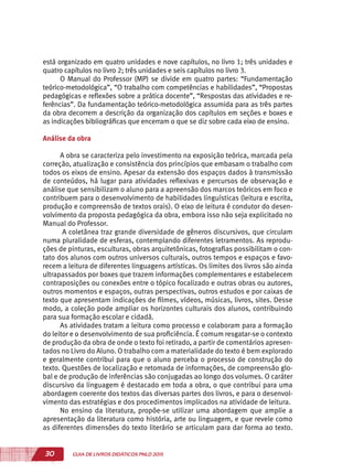 30 GUIA DE LIVROS DIDÁTICOS PNLD 2015
está organizado em quatro unidades e nove capítulos, no livro 1; três unidades e
quatro capítulos no livro 2; três unidades e seis capítulos no livro 3.
O Manual do Professor (MP) se divide em quatro partes: “Fundamentação
teórico-metodológica”, “O trabalho com competências e habilidades”, “Propostas
pedagógicas e reflexões sobre a prática docente”, “Respostas das atividades e re-
ferências”. Da fundamentação teórico-metodológica assumida para as três partes
da obra decorrem a descrição da organização dos capítulos em seções e boxes e
as indicações bibliográficas que encerram o que se diz sobre cada eixo de ensino.
Análise da obra
A obra se caracteriza pelo investimento na exposição teórica, marcada pela
correção, atualização e consistência dos princípios que embasam o trabalho com
todos os eixos de ensino. Apesar da extensão dos espaços dados à transmissão
de conteúdos, há lugar para atividades reflexivas e percursos de observação e
análise que sensibilizam o aluno para a apreensão dos marcos teóricos em foco e
contribuem para o desenvolvimento de habilidades linguísticas (leitura e escrita,
produção e compreensão de textos orais). O eixo de leitura é condutor do desen-
volvimento da proposta pedagógica da obra, embora isso não seja explicitado no
Manual do Professor.
A coletânea traz grande diversidade de gêneros discursivos, que circulam
numa pluralidade de esferas, contemplando diferentes letramentos. As reprodu-
ções de pinturas, esculturas, obras arquitetônicas, fotografias possibilitam o con-
tato dos alunos com outros universos culturais, outros tempos e espaços e favo-
recem a leitura de diferentes linguagens artísticas. Os limites dos livros são ainda
ultrapassados por boxes que trazem informações complementares e estabelecem
contraposições ou conexões entre o tópico focalizado e outras obras ou autores,
outros momentos e espaços, outras perspectivas, outros estudos e por caixas de
texto que apresentam indicações de filmes, vídeos, músicas, livros, sites. Desse
modo, a coleção pode ampliar os horizontes culturais dos alunos, contribuindo
para sua formação escolar e cidadã.
As atividades tratam a leitura como processo e colaboram para a formação
do leitor e o desenvolvimento de sua proficiência. É comum resgatar-se o contexto
de produção da obra de onde o texto foi retirado, a partir de comentários apresen-
tados no Livro do Aluno. O trabalho com a materialidade do texto é bem explorado
e geralmente contribui para que o aluno perceba o processo de construção do
texto. Questões de localização e retomada de informações, de compreensão glo-
bal e de produção de inferências são conjugadas ao longo dos volumes. O caráter
discursivo da linguagem é destacado em toda a obra, o que contribui para uma
abordagem coerente dos textos das diversas partes dos livros, e para o desenvol-
vimento das estratégias e dos procedimentos implicados na atividade de leitura.
No ensino da literatura, propõe-se utilizar uma abordagem que amplie a
apresentação da literatura como história, arte ou linguagem, e que revele como
as diferentes dimensões do texto literário se articulam para dar forma ao texto.
 