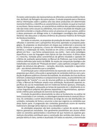31PORTUGUÊS
Os textos selecionados são representativos de diferentes correntes estético-literá-
rias, do Brasil, de Portugal e de outros países. O estudo proposto para a literatura
elenca informações sobre o público alvo das obras produzidas em determinado
momento histórico, e identifica as características do contexto no qual se inseriam
os escritores. Dessa maneira, as características estéticas dos períodos estudados
não são vistas como casuais ou arbitrárias, mas como o resultado de relações que
permitem entender a criação artística como um processo em que autores, público
e obras promovem um diálogo entre si. A abordagem cronológica das estéticas
literárias não obscurece a natureza dinâmica do processo histórico de formação
da literatura brasileira.
Em todos os volumes, as propostas de produção de textos são claras, diver-
sificadas e coerentes com a perspectiva discursiva apontada na proposta peda-
gógica. As propostas se desenvolvem em etapas que evidenciam o processo de
escrita. Orienta-se a pesquisa, a busca de informações que vão compor a base
temática; a elaboração do texto, levando-se em conta a construção própria do
gênero em foco – sua forma composicional, seu estilo – bem como estratégias
específicas e usos da linguagem mais típicos do tipo discursivo. A última etapa
é a reescrita, norteada pelas características do gênero estudado e apoiada em
critérios de avaliação apresentados no Manual do Professor, que inclui também
critérios definidos pela matriz do ENEM. Os modos de composição tipológica são
trabalhados nas seções de “Produção de texto”, cujos capítulos conjugam a abor-
dagem da estrutura dos gêneros – narração, descrição, exposição e argumenta-
ção – aos demais elementos que o compõem.
A contribuição para o desenvolvimento da expressão oral do aluno vem em
propostas que aliam a discussão e apropriação de conteúdos teóricos com a pro-
dução de gêneros públicos e formais da oralidade. As atividades do Livro do Aluno
orientam a elaboração temática e composicional dos textos, os procedimentos de
organização do “evento” e o uso de recursos gráficos ou tecnológicos de apoio
à fala; o Manual do Professor amplia essa orientação, focalizando aspectos es-
pecíficos do uso da modalidade oral em instâncias formais (postura, entonação,
registro de linguagem, adequação ao tempo de exposição etc.), detalhando os re-
cursos linguísticos próprios dos gêneros expositivos e argumentativos, apresen-
tando critérios para avaliação do exercício da fala pública.
O estudo da gramática desenvolvido na obra se fundamenta na análise de
textos associados a um contexto, e a abordagem predominante é a textual/discur-
siva. Os conteúdos a serem desenvolvidos ao longo do ano são distribuídos em
unidades, nomeadas de forma a anunciar o eixo que organiza os conteúdos que
delas fazem parte. A progressão dos conteúdos gramaticais ocorre de maneira
tradicional e abrange vários tópicos e seus desdobramentos.
As atividades propostas são bem conduzidas e variam de acordo com os
tópicos gramaticais estudados. Elas geralmente possibilitam aos alunos refletir
sobre os conceitos apresentados e reconhecer de que maneira os aspectos gra-
maticais discutidos contribuem para a construção dos sentidos dos textos. A ex-
posição teórica é clara, correta e atualizada. Em todos os volumes, a transmissão
 