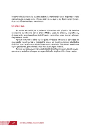 32 GUIA DE LIVROS DIDÁTICOS PNLD 2015
de conteúdos tradicionais, às vezes detalhadamente explorados do ponto de vista
gramatical, se conjuga com a reflexão sobre o uso que se faz dos recursos linguís-
ticos, em diferentes textos e contextos.
Em sala de aula
Ao adotar esta coleção, o professor conta com uma proposta de trabalho
consistente e pertinente para o Ensino Médio. Cabe, no entanto, ao professor,
destacar entre a vasta explanação teórica dos conteúdos, o que for mais adequa-
do para seus alunos.
Apesar de haver na obra espaço para atividades reflexivas e percursos de
observação e análise, faz-se necessário propor um maior número de atividades
de leitura, que permitam ao aluno lidar com os elementos destacados na extensa
exposição teórica, percebendo ainda mais sua função no texto.
Sempre que possível, osinúmerostextosliteráriosfragmentados, da coleção, de-
vem ser apresentados na íntegra, o que possibilitará a fruição estética desses textos.
 