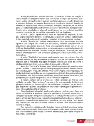 35PORTUGUÊS
A coleção prioriza os estudos literários. O conteúdo literário na coleção é
vasto, trabalhado expositivamente, mas com muitos exemplos de inúmeros e va-
riados textos, principalmente de autores brasileiros, portugueses, afro-brasileiros
e africanos de língua portuguesa. Encontram-se também no volume 2 da coleção
referências à literatura de produção feminina e indígena. Os textos, de um modo
geral são trabalhados comparativamente, buscando-se verificar o diálogo existen-
te entre eles, sobretudo em relação à temática que, por vezes, discute questões
relativas à colonização, escravidão, preconceito étnico e de gênero.
A seção “Leitura” aparece várias vezes no decorrer dos capítulos, e com-
põe-se principalmente de textos literários, os quais servem tanto ao trabalho com
leitura quanto à aplicação do conteúdo expositivo selecionado para o capítulo.
A seção “Ampliação”, embora não conste em todas as unidades, quando
aparece, traz sempre uma informação adicional e, portanto, complementar ao
assunto que está sendo estudado. Essa seção apresenta textos teóricos e não
teóricos, da atualidade, que permitem se compreender os assuntos abordados de
forma prospectiva. Constam também, na seção “Ampliação”, as subseções “Para
refletir” e “Para escrever”, com atividades que exigem do aluno uma reflexão mul-
tidisciplinar.
A seção “Atividades” consta de praticamente todos os capítulos dos três
volumes da coleção, frequentemente aparecendo mais de uma vez num mesmo
capítulo, com a finalidade de propor atividades relativas aos eixos de ensino e
ainda propiciar exercícios com questões de provas de vestibular.
As seções “Para ler +” e “Para escrever” só se inserem esporadicamente nos ca-
pítulos. “Para ler +” traz a indicação de fontes para aprofundamento do tema aborda-
do no capítulo, como livros, sitese filmes. “Para escrever” apresenta uma proposta de
produção textual, com ênfase ou nos recursos composicionais de um gênero textual
trabalhado ou num dos conteúdos trabalhados no capítulo, sem se ater a instruções
para produção, o que se faz apenas na seção “Produção do gênero”.
O trabalho voltado para a produção de textos é proposto ao final de cada
unidade, na seção “Sobre o gênero”, na qual se faz uma exposição detida de um
gênero trabalhado no último capítulo das unidades e também na seção “Produ-
ção do gênero”, quando se apresentam propostas de produção do gênero abor-
dado e instruções para tal produção.
Os conhecimentos linguísticos são explorados em capítulos específicos, um
tópico por unidade, e remetem a assuntos pertinentes à gramática normativa, à
variação linguística e à linguística textual (coesão textual, intertextualidade, entre
outros princípios). O ensino do eixo conhecimentos linguísticos é quase totalmen-
te restrito a tais capítulos e, geralmente, articula-se com o da leitura, cujos textos
são selecionados com a finalidade de se realizar estudos sobre o funcionamento
interno da língua.
Com menor intensidade, a coleção trata o eixo da oralidade a partir de textos
didáticos e da proposição de algumas atividades de produção de gêneros formais
que constituem situações de uso acadêmico da oralidade, como apresentação de
trabalhos e seminários.
 