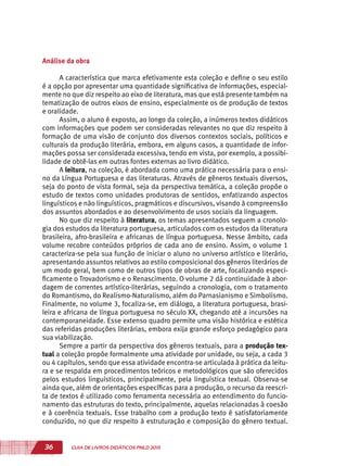 36 GUIA DE LIVROS DIDÁTICOS PNLD 2015
Análise da obra
A característica que marca efetivamente esta coleção e define o seu estilo
é a opção por apresentar uma quantidade significativa de informações, especial-
mente no que diz respeito ao eixo de literatura, mas que está presente também na
tematização de outros eixos de ensino, especialmente os de produção de textos
e oralidade.
Assim, o aluno é exposto, ao longo da coleção, a inúmeros textos didáticos
com informações que podem ser consideradas relevantes no que diz respeito à
formação de uma visão de conjunto dos diversos contextos sociais, políticos e
culturais da produção literária, embora, em alguns casos, a quantidade de infor-
mações possa ser considerada excessiva, tendo em vista, por exemplo, a possibi-
lidade de obtê-las em outras fontes externas ao livro didático.
A leitura, na coleção, é abordada como uma prática necessária para o ensi-
no da Língua Portuguesa e das literaturas. Através de gêneros textuais diversos,
seja do ponto de vista formal, seja da perspectiva temática, a coleção propõe o
estudo de textos como unidades produtoras de sentidos, enfatizando aspectos
linguísticos e não linguísticos, pragmáticos e discursivos, visando à compreensão
dos assuntos abordados e ao desenvolvimento de usos sociais da linguagem.
No que diz respeito à literatura, os temas apresentados seguem a cronolo-
gia dos estudos da literatura portuguesa, articulados com os estudos da literatura
brasileira, afro-brasileira e africanas de língua portuguesa. Nesse âmbito, cada
volume recobre conteúdos próprios de cada ano de ensino. Assim, o volume 1
caracteriza-se pela sua função de iniciar o aluno no universo artístico e literário,
apresentando assuntos relativos ao estilo composicional dos gêneros literários de
um modo geral, bem como de outros tipos de obras de arte, focalizando especi-
ficamente o Trovadorismo e o Renascimento. O volume 2 dá continuidade à abor-
dagem de correntes artístico-literárias, seguindo a cronologia, com o tratamento
do Romantismo, do Realismo-Naturalismo, além do Parnasianismo e Simbolismo.
Finalmente, no volume 3, focaliza-se, em diálogo, a literatura portuguesa, brasi-
leira e africana de língua portuguesa no século XX, chegando até a incursões na
contemporaneidade. Esse extenso quadro permite uma visão histórica e estética
das referidas produções literárias, embora exija grande esforço pedagógico para
sua viabilização.
Sempre a partir da perspectiva dos gêneros textuais, para a produção tex-
tual a coleção propõe formalmente uma atividade por unidade, ou seja, a cada 3
ou 4 capítulos, sendo que essa atividade encontra-se articulada à prática da leitu-
ra e se respalda em procedimentos teóricos e metodológicos que são oferecidos
pelos estudos linguísticos, principalmente, pela linguística textual. Observa-se
ainda que, além de orientações específicas para a produção, o recurso da reescri-
ta de textos é utilizado como ferramenta necessária ao entendimento do funcio-
namento das estruturas do texto, principalmente, aquelas relacionadas à coesão
e à coerência textuais. Esse trabalho com a produção texto é satisfatoriamente
conduzido, no que diz respeito à estruturação e composição do gênero textual.
 