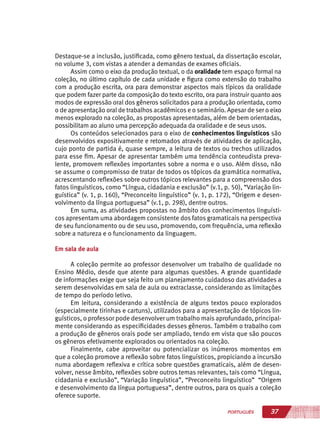 37PORTUGUÊS
Destaque-se a inclusão, justificada, como gênero textual, da dissertação escolar,
no volume 3, com vistas a atender a demandas de exames oficiais.
Assim como o eixo da produção textual, o da oralidade tem espaço formal na
coleção, no último capítulo de cada unidade e figura como extensão do trabalho
com a produção escrita, ora para demonstrar aspectos mais típicos da oralidade
que podem fazer parte da composição do texto escrito, ora para instruir quanto aos
modos de expressão oral dos gêneros solicitados para a produção orientada, como
o de apresentação oral de trabalhos acadêmicos e o seminário. Apesar de ser o eixo
menos explorado na coleção, as propostas apresentadas, além de bem orientadas,
possibilitam ao aluno uma percepção adequada da oralidade e de seus usos.
Os conteúdos selecionados para o eixo de conhecimentos linguísticos são
desenvolvidos expositivamente e retomados através de atividades de aplicação,
cujo ponto de partida é, quase sempre, a leitura de textos ou trechos utilizados
para esse fim. Apesar de apresentar também uma tendência conteudista preva-
lente, promovem reflexões importantes sobre a norma e o uso. Além disso, não
se assume o compromisso de tratar de todos os tópicos da gramática normativa,
acrescentando reflexões sobre outros tópicos relevantes para a compreensão dos
fatos linguísticos, como “Língua, cidadania e exclusão” (v.1, p. 50), “Variação lin-
guística” (v. 1, p. 160), “Preconceito linguístico” (v. 1, p. 172), “Origem e desen-
volvimento da língua portuguesa” (v.1, p. 298), dentre outros.
Em suma, as atividades propostas no âmbito dos conhecimentos linguísti-
cos apresentam uma abordagem consistente dos fatos gramaticais na perspectiva
de seu funcionamento ou de seu uso, promovendo, com frequência, uma reflexão
sobre a natureza e o funcionamento da linguagem.
Em sala de aula
A coleção permite ao professor desenvolver um trabalho de qualidade no
Ensino Médio, desde que atente para algumas questões. A grande quantidade
de informações exige que seja feito um planejamento cuidadoso das atividades a
serem desenvolvidas em sala de aula ou extraclasse, considerando as limitações
de tempo do período letivo.
Em leitura, considerando a existência de alguns textos pouco explorados
(especialmente tirinhas e cartuns), utilizados para a apresentação de tópicos lin-
guísticos, o professor pode desenvolver um trabalho mais aprofundado, principal-
mente considerando as especificidades desses gêneros. Também o trabalho com
a produção de gêneros orais pode ser ampliado, tendo em vista que são poucos
os gêneros efetivamente explorados ou orientados na coleção.
Finalmente, cabe aproveitar ou potencializar os inúmeros momentos em
que a coleção promove a reflexão sobre fatos linguísticos, propiciando a incursão
numa abordagem reflexiva e crítica sobre questões gramaticais, além de desen-
volver, nesse âmbito, reflexões sobre outros temas relevantes, tais como “Língua,
cidadania e exclusão”, “Variação linguística”, “Preconceito linguístico” “Origem
e desenvolvimento da língua portuguesa”, dentre outros, para os quais a coleção
oferece suporte.
 