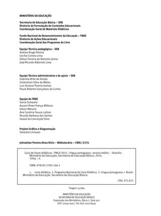 MINISTÉRIO DA EDUCAÇÃO
Secretaria de Educação Básica – SEB
Diretoria de Formulação de Conteúdos Educacionais
Coordenação Geral de Materiais Didáticos
Fundo Nacional de Desenvolvimento da Educação – FNDE
Diretoria de Ações Educacionais
Coordenação Geral dos Programas do Livro
Equipe Técnico-pedagógica – SEB
Andrea Kluge Pereira
Cecília Correia Lima
Edivar Ferreira de Noronha Júnior
José Ricardo Albernás Lima
Equipe Técnico-administrativa e de apoio – SEB
Gabriela Brito de Araújo
Gislenilson Silva de Matos
Luiz Octavio Pereira Gomes
Paulo Roberto Gonçalves da Cunha
Equipe do FNDE
Sonia Schwartz
Auseni Peres França Millions
Edson Maruno
Ana Carolina Souza Luttner
Ricardo Barbosa dos Santos
Geová da Conceição Silva
Projeto Gráfico e Diagramação
Silvestre Linhares
Tiragem 25.869
MINISTÉRIO DA EDUCAÇÃO
SECRETARIA DE EDUCAÇÃO BÁSICA
Esplanada dos Ministérios, Bloco L, Sala 500
CEP: 70047-900 | Tel: (61) 2022-8419
Guia de livros didáticos : PNLD 2015 : língua portuguesa : ensino médio. – Brasília :
Ministério da Educação, Secretaria de Educação Básica, 2014.
104p. : il.
	 ISBN: 978-85-7783-166-1
1.	 Livro didático. 2. Programa Nacional do Livro Didático. 3. Língua portuguesa. I. Brasil.
Ministério da Educação. Secretaria de Educação Básica.
CDU 371.671
Johnathan Pereira Alves Diniz – Bibliotecário – CRB1/2376
 