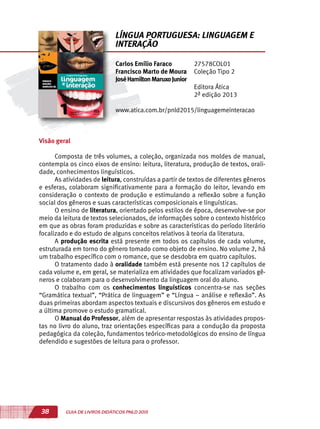 38 GUIA DE LIVROS DIDÁTICOS PNLD 2015
Visão geral
Composta de três volumes, a coleção, organizada nos moldes de manual,
contempla os cinco eixos de ensino: leitura, literatura, produção de textos, orali-
dade, conhecimentos linguísticos.
As atividades de leitura, construídas a partir de textos de diferentes gêneros
e esferas, colaboram significativamente para a formação do leitor, levando em
consideração o contexto de produção e estimulando a reflexão sobre a função
social dos gêneros e suas características composicionais e linguísticas.
O ensino de literatura, orientado pelos estilos de época, desenvolve-se por
meio da leitura de textos selecionados, de informações sobre o contexto histórico
em que as obras foram produzidas e sobre as características do período literário
focalizado e do estudo de alguns conceitos relativos à teoria da literatura.
A produção escrita está presente em todos os capítulos de cada volume,
estruturada em torno do gênero tomado como objeto de ensino. No volume 2, há
um trabalho específico com o romance, que se desdobra em quatro capítulos.
O tratamento dado à oralidade também está presente nos 12 capítulos de
cada volume e, em geral, se materializa em atividades que focalizam variados gê-
neros e colaboram para o desenvolvimento da linguagem oral do aluno.
O trabalho com os conhecimentos linguísticos concentra-se nas seções
“Gramática textual”, “Prática de linguagem” e “Língua – análise e reflexão”. As
duas primeiras abordam aspectos textuais e discursivos dos gêneros em estudo e
a última promove o estudo gramatical.
O Manual do Professor, além de apresentar respostas às atividades propos-
tas no livro do aluno, traz orientações específicas para a condução da proposta
pedagógica da coleção, fundamentos teórico-metodológicos do ensino de língua
defendido e sugestões de leitura para o professor.
Carlos Emílio Faraco
Francisco Marto de Moura
JoséHamiltonMaruxoJunior
27578COL01
Coleção Tipo 2
Editora Ática
2ª edição 2013
www.atica.com.br/pnld2015/linguagemeinteracao
LÍNGUA PORTUGUESA: LINGUAGEM E
INTERAÇÃO
 