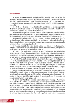 40 GUIA DE LIVROS DIDÁTICOS PNLD 2015
Análise da obra
O ensino da leitura é o eixo privilegiado pela coleção. Além das seções es-
pecíficas (“Para entender o texto”; “As palavras no contexto”; “Literatura: teoria e
história”; “Para ir mais longe”), está presente no trabalho com “Produção escrita”
e “Gramática textual”, cujos textos são explorados a partir de atividades de com-
preensão.
A coletânea é diversa e de qualidade, abrangendo desde textos do período
literário em estudo até textos da contemporaneidade, articulados pelo tema, o
que favorece experiências significativas de leitura.
Informações biográficas sobre o autor de obras literárias e uma breve apre-
sentação do texto, quando se trata de fragmento de obra maior constituem expe-
dientes adotados, entre outros, para orientar o aluno na interpretação do texto.
As atividades apresentadas nos três volumes tratam a leitura como proces-
so, focalizando, sobretudo as habilidades de localização e retomada de informa-
ções, que, orientando a compreensão linear, preparam o aluno para a elaboração
de inferências e a compreensão global.
A linguagem dos textos é explorada quanto aos efeitos de sentido suscita-
dos pela seleção lexical, pelo emprego de tempos e modos verbais, pela pontua-
ção e por outros recursos, em atividades diversas.
A coleção não investe na formação do leitor de imagens. As articulações
entre o verbal e o não verbal são realizadas e discutidas apenas parcialmente.
Em geral, os textos imagéticos são tratados como ilustrações de textos verbais,
de seu contexto histórico ou geográfico, ou como informações complementares,
o que denota dificuldade em considerar a autonomia da imagem frente à palavra.
A diversidade sociocultural brasileira não é tema privilegiado nos textos e
nas atividades de leitura. Quando o texto favorece a discussão da variação lin-
guística, são propostas atividades que contemplam, por exemplo, as diferenças
entre o português falado no Brasil, em Portugal ou em países africanos, e o regis-
tro (formal ou informal) usado em variadas situações de interação.
Muitas questões de interpretação de texto estimulam o aluno a fazer apre-
ciações éticas sobre o tema ou sobre o comportamento de determinado persona-
gem. Há, ainda, questões que problematizam atitudes preconceituosas, e esti-
mulam os alunos a identificar o preconceito de gênero em letras de músicas, em
programas de humor, em propagandas.
O ensino da literatura é tratado, sistematicamente, na seção “Literatura:
teoria e história”. Embora o nome da seção possa sugerir um trabalho transmis-
sivo mais forte e uma sistematização mais consistente, o que se observa é uma
exposição teórica superficial. A abordagem dos pontos conceituais e temáticos é
realizada, sobretudo, a partir da leitura de textos literários. As formulações teó-
ricas aparecem de forma concisa, em caixas de textos ou quadros. A proposta
apoia-se na interpretação textual e na correlação complementar das informações
veiculadas. É, portanto, a partir da leitura e do jogo inferencial e entrecruzado das
 