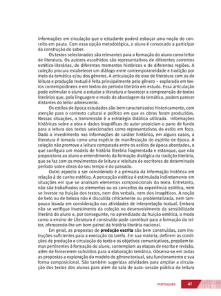 41PORTUGUÊS
informações em circulação que o estudante poderá esboçar uma noção do con-
ceito em pauta. Com essa opção metodológica, o aluno é convocado a participar
da construção do saber.
Os textos selecionados são relevantes para a formação do aluno como leitor
de literatura. Os autores escolhidos são representativos de diferentes correntes
estético-literárias, de diferentes momentos históricos e de diferentes regiões. A
coleção procura estabelecer um diálogo entre contemporaneidade e tradição por
meio da temática e/ou dos gêneros. A articulação do eixo de literatura com os de
leitura e produção textual é feita principalmente pelo gênero – explorado em tex-
tos contemporâneos e em textos do período literário em estudo. Essa articulação
pode estimular o aluno a estudar a literatura e favorecer a compreensão de textos
literários que, pela linguagem e modo de abordagem da temática, podem parecer
distantes do leitor adolescente.
Os estilos de época estudados são bem caracterizados historicamente, com
atenção para o contexto cultural e político em que as obras foram produzidas.
Nessas situações, a transmissão é a estratégia didática utilizada. Informações
históricas sobre a obra e dados biográficas do autor propiciam o pano de fundo
para a leitura dos textos selecionados como representativos do estilo em foco.
Dado o investimento nas informações de caráter histórico, em alguns casos, a
literatura é tomada como uma espécie de manifestação do espírito de época. A
coleção não promove a leitura comparada entre os estilos de época abordados, o
que configura um modelo de história literária fragmentada e estanque, que não
proporciona ao aluno o entendimento da formação dialógica da tradição literária,
que se faz com os movimentos de leitura e releitura de escritores de determinado
período sobre obras do seu tempo e do passado.
Outro aspecto a ser considerado é a primazia da informação histórica em
relação à de cunho estético. A percepção estética é estimulada indiretamente em
situações em que se analisam elementos composicionais do texto. Entretanto,
não são trabalhados os elementos ou os conceitos da experiência estética, nem
se investe na fruição dos textos, nem dos verbais, nem dos imagéticos. A noção
de belo ou de beleza não é discutida criticamente ou problematizada, nem tam-
pouco levada em consideração nas atividades de interpretação textual. Embora
não se verifique investimento da coleção no desenvolvimento da sensibilidade
literária do aluno e, por conseguinte, no aprendizado da fruição estética, o modo
como o ensino de Literatura é construído pode contribuir para a formação do lei-
tor, oferecendo-lhe um bom painel da história literária nacional.
Em geral, as propostas de produção escrita são bem construídas, com ins-
truções suficientes para a execução da tarefa. Em sua maioria, definem as condi-
ções de produção e circulação do texto e os objetivos comunicativos, propõem te-
mas pertinentes à formação do aluno, contemplam as etapas de escrita e revisão,
além de fornecerem subsídios para a elaboração temática. Observa-se em todas
as propostas a exploração do modelo de gênero textual, seu funcionamento e sua
forma composicional. São também sugeridas atividades para ampliar a circula-
ção dos textos dos alunos para além da sala de aula: sessão pública de leitura
 
