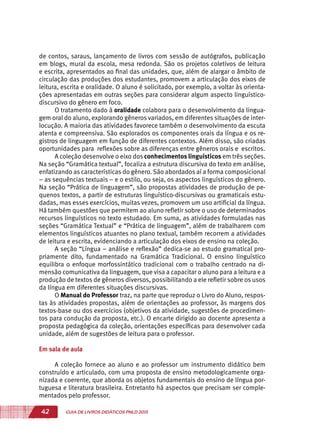 42 GUIA DE LIVROS DIDÁTICOS PNLD 2015
de contos, saraus, lançamento de livros com sessão de autógrafos, publicação
em blogs, mural da escola, mesa redonda. São os projetos coletivos de leitura
e escrita, apresentados ao final das unidades, que, além de alargar o âmbito de
circulação das produções dos estudantes, promovem a articulação dos eixos de
leitura, escrita e oralidade. O aluno é solicitado, por exemplo, a voltar às orienta-
ções apresentadas em outras seções para considerar algum aspecto linguístico-
discursivo do gênero em foco.
O tratamento dado à oralidade colabora para o desenvolvimento da lingua-
gem oral do aluno, explorando gêneros variados, em diferentes situações de inter-
locução. A maioria das atividades favorece também o desenvolvimento da escuta
atenta e compreensiva. São explorados os componentes orais da língua e os re-
gistros de linguagem em função de diferentes contextos. Além disso, são criadas
oportunidades para reflexões sobre as diferenças entre gêneros orais e escritos.
A coleção desenvolve o eixo dos conhecimentos linguísticos em três seções.
Na seção “Gramática textual”, focaliza a estrutura discursiva do texto em análise,
enfatizando as características do gênero. São abordados aí a forma composicional
– as sequências textuais – e o estilo, ou seja, os aspectos linguísticos do gênero.
Na seção “Prática de linguagem”, são propostas atividades de produção de pe-
quenos textos, a partir de estruturas linguístico-discursivas ou gramaticais estu-
dadas, mas esses exercícios, muitas vezes, promovem um uso artificial da língua.
Há também questões que permitem ao aluno refletir sobre o uso de determinados
recursos linguísticos no texto estudado. Em suma, as atividades formuladas nas
seções “Gramática Textual” e “Prática de linguagem”, além de trabalharem com
elementos linguísticos atuantes no plano textual, também recorrem a atividades
de leitura e escrita, evidenciando a articulação dos eixos de ensino na coleção.
A seção “Língua – análise e reflexão” dedica-se ao estudo gramatical pro-
priamente dito, fundamentado na Gramática Tradicional. O ensino linguístico
equilibra o enfoque morfossintático tradicional com o trabalho centrado na di-
mensão comunicativa da linguagem, que visa a capacitar o aluno para a leitura e a
produção de textos de gêneros diversos, possibilitando a ele refletir sobre os usos
da língua em diferentes situações discursivas.
O Manual do Professor traz, na parte que reproduz o Livro do Aluno, respos-
tas às atividades propostas, além de orientações ao professor, às margens dos
textos-base ou dos exercícios (objetivos da atividade, sugestões de procedimen-
tos para condução da proposta, etc.). O encarte dirigido ao docente apresenta a
proposta pedagógica da coleção, orientações específicas para desenvolver cada
unidade, além de sugestões de leitura para o professor.
Em sala de aula
A coleção fornece ao aluno e ao professor um instrumento didático bem
construído e articulado, com uma proposta de ensino metodologicamente orga-
nizada e coerente, que aborda os objetos fundamentais do ensino de língua por-
tuguesa e literatura brasileira. Entretanto há aspectos que precisam ser comple-
mentados pelo professor.
 