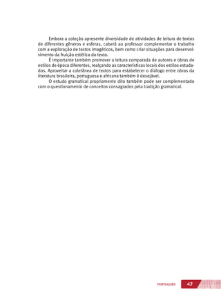 43PORTUGUÊS
Embora a coleção apresente diversidade de atividades de leitura de textos
de diferentes gêneros e esferas, caberá ao professor complementar o trabalho
com a exploração de textos imagéticos, bem como criar situações para desenvol-
vimento da fruição estética do texto.
É importante também promover a leitura comparada de autores e obras de
estilos de época diferentes, realçando as características locais dos estilos estuda-
dos. Aproveitar a coletânea de textos para estabelecer o diálogo entre obras da
literatura brasileira, portuguesa e africana também é desejável.
O estudo gramatical propriamente dito também pode ser complementado
com o questionamento de conceitos consagrados pela tradição gramatical.
 