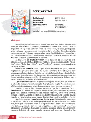 44 GUIA DE LIVROS DIDÁTICOS PNLD 2015
Visão geral
Configurando-se como manual, a coleção é composta de três volumes divi-
didos em três partes – “Literatura”, “Gramática” e “Redação e Leitura” – que se
organizam em capítulos. Os tratamentos dos eixos leitura, literatura, produção es-
crita, oralidade e conhecimentos linguísticos não se articulam de modo explícito,
mas o Manual do Professor considera isso como flexibilidade que “desobriga o
uso linear do livro didático”, deixando ao professor a tarefa de promover a cone-
xão entre os blocos que compõem os volumes.
As atividades de leitura atravessam todas as partes de cada livro da cole-
ção, predominando a leitura do literário no bloco, também predominante, “Litera-
tura”. Já em “Redação e Leitura” e em “Gramática”, comparecem outros gêneros
de outras esferas.
O ensino de literatura pauta-se pelo estudo dos estilos de época, em orde-
nação cronológica crescente. A coleção investe na história da literatura, mas abre
espaço para a leitura do texto literário, por meio de farta coletânea e de atividades
que tomam obras literárias (ou fragmentos de obras) como exemplares de um
tempo histórico, mas que também dão oportunidade ao aluno de dialogar com o
texto e vivenciar a experiência de ler literatura.
A produção escrita é focada na parte de “Redação e Leitura”, que tem como eixo
oestudodastipologiastextuais:narração,descriçãoedissertação.Poucosgênerossão
efetivamente tomados como objeto de estudo, o que ocorre somente no volume 2.
Presente nos três blocos de cada volume da coleção, o tratamento dado à
oralidade se faz através da proposta de discussões, debates livres, apresenta-
ções orais, debates interdisciplinares, debates regrados, encenações teatrais,
leituras de poemas, contações de história. Em termos gerais, no entanto, poucas
orientações são dadas ao aluno no que diz respeito à construção de tais gêneros.
O trabalho com os conhecimentos linguísticos é desenvolvido, focando-se
– na teoria – a descrição e a prescrição gramaticais e – nas atividades – a semân-
tica, a variação linguística e o uso. A coleção investe no ensino producente refle-
xivo da língua, mas não abre mão de categorizações da Gramática Normativa. A
obra dedica um capítulo à variação linguística, tema que retoma ocasionalmente
por meio de boxes, e foca seu trabalho na norma padrão, através da análise dos
Emília Amaral
Mauro Ferreira
Ricardo Leite
Severino Antônio
27599COL01
Coleção Tipo 2
Editora FTD
2ª edição 2013
www.ftd.com.br/pnld2015/novaspalavras
NOVAS PALAVRAS
 