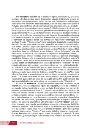46 GUIA DE LIVROS DIDÁTICOS PNLD 2015
Em “Literatura” estudam-se os estilos de época. No volume 1, após dois
capítulos introdutórios que tratam de conceitos básicos de literatura, seguem-se
outros oito, que contemplam os estilos de época do Trovadorismo ao Neoclassi-
cismo brasileiro. No volume 2 são focalizados, tanto em relação ao Brasil quanto a
Portugal, o Romantismo, o Realismo/Naturalismo, o Parnasianismo e o Simbolis-
mo. No volume 3, os estudos começam com o Pré-Modernismo no Brasil, passam
pelas vanguardas artísticas europeias, pelo Modernismo em Portugal com desta-
que para Fernando Pessoa, pelo Modernismo no Brasil e seus desdobramentos, e
avançam por tendências contemporâneas da literatura de expressão portuguesa
e da literatura brasileira em específico. Internamente, os capítulos de “Literatura”
se compõem de seções e boxes cuja distribuição, frequência e ordenação não
são fixas. A seção “Primeira leitura” traz o texto inicial do capítulo, representativo
do estilo de época que será estudado, precedido ou não de contextualização;
“Em Tom de Conversa” propõe uma aproximação inicial do estudante com o texto;
“Leitura” apresenta um texto ligado ao tema do capítulo; “Releitura” traz questões
– ora discursivas, ora objetivas – acerca do texto; “Leitura de imagem”, que não
é encontrada no volume 3, traz a reprodução de pinturas e fotografias; “E mais...”
traz sugestões de oficinas variadas, envolvendo expressão corporal, encenações
ou debates. Os textos vêm acompanhados por um glossário (“A palavra no texto”)
e, em alguns casos, de um boxe com informações sobre o autor. Em um mesmo
capítulo podem ser encontradas várias seções de “Leitura” e “Releitura”, em meio
às quais vão sendo apresentados conceitos teóricos, por vezes retomados em bo-
xes laterais. A seção “Comentário” procura associar ao texto lido aspectos teóri-
cos relativos à estética literária em estudo, informações acerca das características
do texto, do autor ou do contexto do texto; a seção “Navegar é preciso” traz mais
informações sobre o tema do texto ou sobre o tópico em estudo, remetendo o
leitor a CDs, filmes e à internet. Há ainda links contendo a explicação de palavras
ou conceitos que surgem ao longo da exposição teórica. Um quadro síntese dos
tópicos estudados fecha a parte teórica e a seguir vem a seção “Atividades”.
Na parte de “Gramática”, os capítulos iniciais do volume 1 tratam da noção
de gramática, variação linguística, figuras de linguagem, noções de semântica e
acentuação gráfica. Tem início, a seguir, o estudo de morfologia e de classes de
palavras, que continua no volume 2. O segundo volume já introduz o estudo da
sintaxe do período simples. O volume 3 prossegue trabalhando com a sintaxe do
período composto, além de explorar a concordância nominal, a concordância ver-
bal, a regência verbal e a crase, bem como a colocação pronominal. Os capítulos
iniciam-se com teorizações, que seguem intercaladas por exemplos – frases ou
textos – até o quadro resumo final. Vêm então as seções: “Atividades”, com exer-
cícios propostos pela coleção ou retirados de provas de vestibulares e do ENEM;
“Da teoria à Prática”, que discute um aspecto do tema estudado a partir de um
caso ou exemplo; “Agora é sua vez”, que propõe atividades a partir de pequenos
textos ou fragmentos; e “E mais...”, que propõe debates, pesquisas e outras ati-
vidades. Permeiam os capítulos alguns boxes, de frequência ocasional: “A pala-
vra no texto”, junto com algum texto tomado como objeto de estudo ou fonte de
 