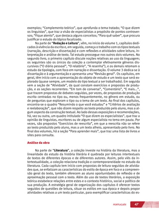 47PORTUGUÊS
exemplos; “Complemento teórico”, que aprofunda o tema tratado; “O que dizem
os linguistas”, que traz a visão de especialistas a propósito de pontos controver-
sos; “Fique atento”, que destaca alguns conceitos; “Para quê saber”, que procura
justificar o estudo do tópico focalizado.
Na parte de “Redação e Leitura”, vêm, no início do volume 1, capítulos dedi-
cados à vivência da escrita e, em seguida, começa o trabalho com os tipos textuais
(narração, descrição e dissertação) e com reflexões e atividades sobre leitura, in-
terpretação e análise de texto. Tal estudo prossegue nos outros dois volumes. No
segundo livro, o primeiro capítulo discute noções relativas ao uso da linguagem;
os seguintes são os únicos da coleção a contemplar efetivamente gêneros dis-
cursivos (“O diário pessoal”, “O relatório”, “A resenha”), e os demais retomam o
estudo da tipologia, com foco em narração e dissertação. O volume 3 dedica-se à
dissertação e à argumentação e apresenta uma “Revisão geral”. Os capítulos, em
geral, têm início com a apresentação do objeto de estudo e um texto que será ex-
plorado (quase sempre, um modelo do tipo textual a ser trabalhado). Em seguida
vem a seção de “Atividade”, da qual constam exercícios e propostas de produ-
ção, e as seções recorrentes: “Em tom de conversa”, “Comentário”, “E mais...”,
que trazem propostas de debates seguidas, por vezes, de propostas de produção
escrita centradas no tipo ou, menos frequentemente, no gênero em estudo, ou
de perguntas que exploram o tipo ou o tema de um texto. Ao final dos capítulos,
encontra-se o quadro “Resumindo o que você estudou” e “Critérios de avaliação
e reelaboração”, que não dizem respeito ao texto produzido pelo aluno, mas a al-
gum aspecto da construção textual. Ao lado dessas exposições e recomendações,
há, vez ou outra, um quadro intitulado “O que dizem os especialistas”, que traz a
opinião de linguistas, escritores ou de algum especialista no tema em pauta. Por
vezes, são propostos “Exercícios de reescrita”, em que a reescrita não se refere
ao texto produzido pelo aluno, mas a um texto alheio, apresentado pelo livro. No
final dos volumes, há a seção “Para aprender mais”, que traz uma lista de livros e
sites para consulta.
Análise da obra
Na parte de “Literatura”, a coleção investe na história da literatura, mas a
linearidade do estudo da história literária é quebrada por leituras intertextuais
de textos de diferentes épocas e de diferentes autores. Assim, pelo viés da in-
tertextualidade, a coleção relaciona tradição e contemporaneidade no estudo da
literatura. Cada capítulo tem início com propostas de leitura seguidas de ativida-
des que, se enfatizam as características do estilo de época em foco e a compreen-
são geral do texto, também oferecem ao aluno oportunidades de reflexão e de
aproximação pessoal com o texto. Além do uso de textos literários, a exposição
teórica estabelece relações entre estes e o contexto histórico, social e político de
sua produção. A estratégia geral de organização dos capítulos é oferecer textos
seguidos de questões de leitura, situar os estilos em sua época e depois propor
atividades relativas a um texto particular, para exemplificar características do es-
 