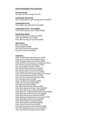 EQUIPE RESPONSÁVEL PELA AVALIAÇÃO
Consultor técnico
Prof. Egon de Oliveira Rangel (PUC-SP)
Coordenação institucional
Profa. Sandra Maria Gualberto Braga Bianchet (UFMG)
Coordenação de área
Profa. Regina Lúcia Péret Dell`Isola (UFMG)
Coordenação de área – livros digitais
Profa. Adriana Gouvea Dutra Teixeira (UFMG)
Coordenação adjunta
Profa. Ana Maria de Carvalho Luz (UFBA)
Profa. Elizabeth Marcuschi (UFPE)
Profa. Maria da Graça da Costa Val (UFMG)
Apoio técnico
Jeanne Lott (UFMG)
Renata Angélica (UFMG)
Ana Paula Andrade Duarte (UFMG)
Augusto da Silva Costa (UFMG)
Avaliadores
Profa. Ana Maria Costa de Araújo Lima (UFPE)
Profa. Cristina Teixeira Vieira de Melo (UFPE)
Profa. Elisângela Santana dos Santos (UNEB)
Profa. Else Martins dos Santos (Faculdade de Sabará)
Prof. Elton Bruno Soares de Siqueira (UFPE)
Prof. Evaldo Balbino da Silva (UFMG)
Prof. Ewerton Ávila dos Anjos Luna (UFPE)
Prof. Gilberto Xavier da Silva (PUC-MINAS)
Prof. Gustavo Henrique da Silva Lima (UFPE)
Profa. Isaltina Maria de Azevedo Mello Gomes (UFPE)
Prof. José Herbertt Neves Florêncio (UFPE)
Prof. Julio César Fernandes Vila Nova (UFPE)
Prof. Julio Neves Pereira (UFBA)
Profa. Lícia Maria Freire Beltrão (UFBA)
Profa. Lilian Santana da Silva (IFBA)
Prof. Marcelo Chiaretto (UFMG)
Prof. Márcio Ricardo Coelho Muniz (UFBA)
Profa. Maria Aparecida Araújo e Silva (UNA-MG)
Profa. Maria Aparecida da Mata (PUC-MINAS)
Profa. Maria Flor de Maio Barbosa Benfica (PUC-MINAS)
Profa. Maria Neuma Mascarenhas Paes (UNEB)
Profa. Maria Zélia Versiani Machado (UFMG)
Profa. Marianne Carvalho Bezerra Cavalcante (UFPB)
Profa. Neila Maria Oliveira Santana (UNEB)
Profa. Noemi Pereira de Santana (UFBA)
Profa. Patrícia Ribeiro de Andrade (UNEB)
Profa. Renata Pimentel Teixeira (UFPE)
Prof. Roberto Alexandre do Carmo Said (UFMG)
Prof. Sílvio Roberto dos Santos Oliveira (UNEB)
Profa. Simone Bueno Borges da Silva (UFBA)
 