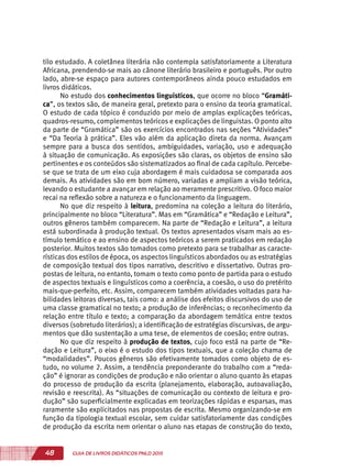 48 GUIA DE LIVROS DIDÁTICOS PNLD 2015
tilo estudado. A coletânea literária não contempla satisfatoriamente a Literatura
Africana, prendendo-se mais ao cânone literário brasileiro e português. Por outro
lado, abre-se espaço para autores contemporâneos ainda pouco estudados em
livros didáticos.
No estudo dos conhecimentos linguísticos, que ocorre no bloco “Gramáti-
ca”, os textos são, de maneira geral, pretexto para o ensino da teoria gramatical.
O estudo de cada tópico é conduzido por meio de amplas explicações teóricas,
quadros-resumo, complementos teóricos e explicações de linguistas. O ponto alto
da parte de “Gramática” são os exercícios encontrados nas seções “Atividades”
e “Da Teoria à prática”. Eles vão além da aplicação direta da norma. Avançam
sempre para a busca dos sentidos, ambiguidades, variação, uso e adequação
à situação de comunicação. As exposições são claras, os objetos de ensino são
pertinentes e os conteúdos são sistematizados ao final de cada capítulo. Percebe-
se que se trata de um eixo cuja abordagem é mais cuidadosa se comparada aos
demais. As atividades são em bom número, variadas e ampliam a visão teórica,
levando o estudante a avançar em relação ao meramente prescritivo. O foco maior
recai na reflexão sobre a natureza e o funcionamento da linguagem.
No que diz respeito à leitura, predomina na coleção a leitura do literário,
principalmente no bloco “Literatura”. Mas em “Gramática” e “Redação e Leitura”,
outros gêneros também comparecem. Na parte de “Redação e Leitura”, a leitura
está subordinada à produção textual. Os textos apresentados visam mais ao es-
tímulo temático e ao ensino de aspectos teóricos a serem praticados em redação
posterior. Muitos textos são tomados como pretexto para se trabalhar as caracte-
rísticas dos estilos de época, os aspectos linguísticos abordados ou as estratégias
de composição textual dos tipos narrativo, descritivo e dissertativo. Outras pro-
postas de leitura, no entanto, tomam o texto como ponto de partida para o estudo
de aspectos textuais e linguísticos como a coerência, a coesão, o uso do pretérito
mais-que-perfeito, etc. Assim, comparecem também atividades voltadas para ha-
bilidades leitoras diversas, tais como: a análise dos efeitos discursivos do uso de
uma classe gramatical no texto; a produção de inferências; o reconhecimento da
relação entre título e texto; a comparação da abordagem temática entre textos
diversos (sobretudo literários); a identificação de estratégias discursivas, de argu-
mentos que dão sustentação a uma tese, de elementos de coesão; entre outras.
No que diz respeito à produção de textos, cujo foco está na parte de “Re-
dação e Leitura”, o eixo é o estudo dos tipos textuais, que a coleção chama de
“modalidades”. Poucos gêneros são efetivamente tomados como objeto de es-
tudo, no volume 2. Assim, a tendência preponderante do trabalho com a “reda-
ção” é ignorar as condições de produção e não orientar o aluno quanto às etapas
do processo de produção da escrita (planejamento, elaboração, autoavaliação,
revisão e reescrita). As “situações de comunicação ou contexto de leitura e pro-
dução” são superficialmente explicadas em teorizações rápidas e esparsas, mas
raramente são explicitados nas propostas de escrita. Mesmo organizando-se em
função da tipologia textual escolar, sem cuidar satisfatoriamente das condições
de produção da escrita nem orientar o aluno nas etapas de construção do texto,
 
