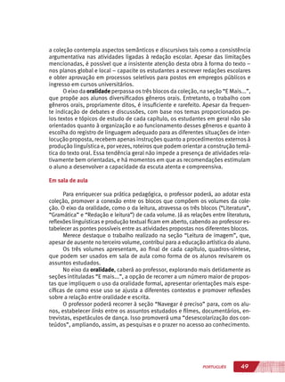 49PORTUGUÊS
a coleção contempla aspectos semânticos e discursivos tais como a consistência
argumentativa nas atividades ligadas à redação escolar. Apesar das limitações
mencionadas, é possível que a insistente atenção desta obra à forma do texto –
nos planos global e local – capacite os estudantes a escrever redações escolares
e obter aprovação em processos seletivos para postos em empregos públicos e
ingresso em cursos universitários.
O eixo da oralidade perpassa os três blocos da coleção, na seção “E Mais...”,
que propõe aos alunos diversificados gêneros orais. Entretanto, o trabalho com
gêneros orais, propriamente ditos, é insuficiente e rarefeito. Apesar da frequen-
te indicação de debates e discussões, com base nos temas proporcionados pe-
los textos e tópicos de estudo de cada capítulo, os estudantes em geral não são
orientados quanto à organização e ao funcionamento desses gêneros e quanto à
escolha do registro de linguagem adequado para as diferentes situações de inter-
locução proposta, recebem apenas instruções quanto a procedimentos externos à
produção linguística e, por vezes, roteiros que podem orientar a construção temá-
tica do texto oral. Essa tendência geral não impede a presença de atividades rela-
tivamente bem orientadas, e há momentos em que as recomendações estimulam
o aluno a desenvolver a capacidade da escuta atenta e compreensiva.
Em sala de aula
Para enriquecer sua prática pedagógica, o professor poderá, ao adotar esta
coleção, promover a conexão entre os blocos que compõem os volumes da cole-
ção. O eixo da oralidade, como o da leitura, atravessa os três blocos (“Literatura”,
“Gramática” e “Redação e leitura”) de cada volume. Já as relações entre literatura,
reflexões linguísticas e produção textual ficam em aberto, cabendo ao professor es-
tabelecer as pontes possíveis entre as atividades propostas nos diferentes blocos.
Merece destaque o trabalho realizado na seção “Leitura de imagem”, que,
apesar de ausente no terceiro volume, contribui para a educação artística do aluno.
Os três volumes apresentam, ao final de cada capítulo, quadros-síntese,
que podem ser usados em sala de aula como forma de os alunos revisarem os
assuntos estudados.
No eixo da oralidade, caberá ao professor, explorando mais detidamente as
seções intituladas “E mais...”, a opção de recorrer a um número maior de propos-
tas que impliquem o uso da oralidade formal, apresentar orientações mais espe-
cíficas de como esse uso se ajusta a diferentes contextos e promover reflexões
sobre a relação entre oralidade e escrita.
O professor poderá recorrer à seção “Navegar é preciso” para, com os alu-
nos, estabelecer links entre os assuntos estudados e filmes, documentários, en-
trevistas, espetáculos de dança. Isso promoverá uma “desescolarização dos con-
teúdos”, ampliando, assim, as pesquisas e o prazer no acesso ao conhecimento.
 