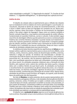 52 GUIA DE LIVROS DIDÁTICOS PNLD 2015
sobre metodologia e avaliação”, “5. Organização da coleção”, “6. Funções do livro
didático”, “7. Sugestões bibliográficas”, “8. Apresentação dos capítulos do livro”.
Análise da obra
O trabalho da coleção volta-se explicitamente para a reflexão das relações
que se estabelecem entre os objetos de ensino-aprendizagem e suas funções so-
cioculturais. Situando-se dentro do campo do sociointeriacionismo, a obra leva
o aluno a refletir sobre os fatos de linguagem em contextos de uso. Nessa pers-
pectiva, ganham relevo discussões a respeito do funcionamento da linguagem
verbal e não verbal, origem da linguagem, língua como um sistema complexo e
flexível, variação linguística; o que aponta uma preocupação de caráter reflexivo,
fundamentada em questões históricas, sociais e culturais. A obra também segue
essa linha de abordagem reflexiva quando apresenta ao aluno a contextualização
histórica das correntes literárias estudadas e quando investe num tratamento in-
dutivo dos aspectos gramaticais presentes nos textos-fonte. A proposta pedagó-
gica da coleção, portanto, pode contribuir para a formação do usuário da língua.
O trabalho com a oralidade traz poucas contribuições, tendo em vista o número
reduzido de atividades voltadas para esse eixo de ensino.
A coletânea de textos favorece experiências significativas de leitura por con-
templar esferas e gêneros representativos para os alunos de Ensino Médio, como
crônicas, contos, romances, poema, textos de disseminação científica, anúncios,
editoriais e artigos de opinião. As temáticas são diversificadas e atendem às
orientações dos PCN de explorar assuntos transversais (violência, meio ambiente,
preconceito etc.). No entanto, não há presença significativa de textos multimo-
dais, nem quantidade expressiva de textos que contemplem a produção própria
da cultura juvenil. As atividades propostas colaboram para a formação do leitor
literário, pois exploram tanto o plano dos sentidos dos textos quanto a relação
deles com a estética literária da qual fazem parte. As atividades ora focalizam
o reconhecimento de características do gênero textual-discursivo, ora a textuali-
dade dos textos, ora distintas estratégias cognitivas de leitura para o estabeleci-
mento de sentido, contribuindo para a formação de um leitor crítico. Apesar disso,
atividades de pré-leitura a partir do título, de imagens, do suporte, autor do texto,
época de publicação não são frequentes.
No trato da literatura, os textos presentes são de autores representativos da li-
teratura brasileira, portuguesa e africana; e são estudadosdiversosgênerosliterários:
poemas, romances, contos. À medida que se expõe o contexto social, econômico e
cultural da época em estudo, apresentam-se também as escolas a ele associadas, al-
guns autores de destaque, características estéticas e principais obras. Essa estratégia
contribui para que o aluno entenda a literatura como campo de conhecimento e da
cultura. As propostas são claras tanto em relação às exposições dos conteúdos quan-
to às atividades que exploram a compreensão da materialidade textual.
O trabalho com a produção de textos organiza-se em função de gêneros tex-
tuais ou temas. Ora propõe-se que o aluno produza o mesmo gênero textual lido na
 