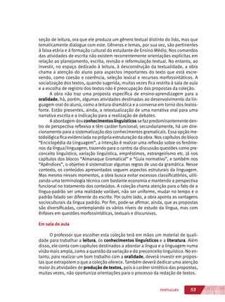 53PORTUGUÊS
seção de leitura, ora que ele produza um gênero textual distinto do lido, mas que
tematicamente dialogue com este. Gêneros e temas, por sua vez, são pertinentes
à faixa etária e à formação cultural do estudante de Ensino Médio. Nos comandos
das atividades de escrita não existem recorrentemente orientações explícitas em
relação ao planejamento, escrita, revisão e reformulação textual. No entanto, ao
investir, no espaço dedicado à leitura, à desconstrução da textualidade, a obra
chama a atenção do aluno para aspectos importantes do texto que está escre-
vendo, como coesão e coerência, seleção lexical e recursos morfossintáticos. A
socialização dos textos, quando sugerida, muitas vezes fica restrita à sala de aula
e a escolha de registro dos textos não é preocupação das propostas da coleção.
A obra não traz uma proposta específica de ensino-aprendizagem para a
oralidade, há, porém, algumas atividades destinadas ao desenvolvimento da lin-
guagem oral do aluno, como a leitura dramática e a conversa em torno dos textos-
fonte. Estão presentes, ainda, a retextualização de uma narrativa oral para uma
narrativa escrita e a indicação para a realização de debates.
A abordagem dosconhecimentoslinguísticos se fazpredominantemente den-
tro de perspectiva reflexiva e têm caráter funcional; secundariamente, há um dire-
cionamento para a sistematização dos conhecimentos gramaticais. Essa opção me-
todológica fica evidenciada na própria estruturação da obra. Nos capítulos do bloco
“Enciclopédia da Linguagem”, a intenção é realizar uma reflexão sobre os fenôme-
nos da língua/linguagem, trazendo para o centro da discussão questões como pre-
conceito linguístico, variação linguística, empréstimos, estrangeirismo etc. Já nos
capítulos dos blocos “Almanaque Gramatical” e “Guia normativo”, e também nos
“Apêndices”, o objetivo é sistematizar algumas regras de uso da gramática. Nesse
contexto, os conteúdos apresentados seguem aspectos estruturais da linguagem.
Mas mesmo nesses momentos, a obra busca evitar excessos classificatórios, utili-
zando uma terminologia técnica com bastante economia e mantendo a perspectiva
funcional no tratamento dos conteúdos. A coleção chama atenção para o fato de a
língua-padrão ser uma realidade variável, não ser uniforme, mudar no tempo e o
padrão falado ser diferente do escrito. Por outro lado, a obra aponta as vantagens
socioculturais da língua padrão. Por fim, pode-se afirmar, ainda, que as propostas
são diversificadas, contemplando os vários níveis de estudo da língua, mas com
ênfases em questões morfossintáticas, textuais e discursivas.
Em sala de aula
O professor que escolher esta coleção terá em mãos um material de quali-
dade para trabalhar a leitura, os conhecimentos linguísticos e a literatura. Além
disso, ele conta com capítulos destinados a abordar a língua e a linguagem numa
visão mais ampla, como a questão da variação e do preconceito linguístico. No en-
tanto, para realizar um bom trabalho com a oralidade, deverá investir em propos-
tas que extrapolem o que a coleção oferece. Também deverá dedicar uma atenção
maior às atividades de produção de textos, pois o caráter sintético das propostas,
muitas vezes, não oportuniza orientações para o processo da redação de textos.
 