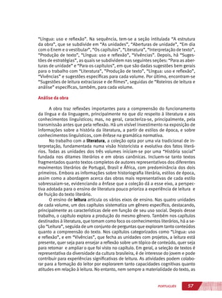 57PORTUGUÊS
“Língua: uso e reflexão”. Na sequência, tem-se a seção intitulada “A estrutura
da obra”, que se subdivide em “As unidades”, “Aberturas de unidade”, “Em dia
com o Enem e o vestibular”, “Os capítulos”, “Literatura”, “Interpretação de texto”,
“Produção de texto”, “Língua: uso e reflexão”, “Vivências”. Depois, há “Suges-
tões de estratégias”, as quais se subdividem nas seguintes seções: “Para as aber-
turas de unidade” e “Para os capítulos”, em que são dadas sugestões bem gerais
para o trabalho com “Literatura”, ”Produção de texto”, “Língua: uso e reflexão”,
“Vivências” e sugestões específicas para cada volume. Por último, encontram-se
“Sugestões de leitura extraclasse e de filmes”, seguidas de “Roteiros de leitura e
análise” específicas, também, para cada volume.
Análise da obra
A obra traz reflexões importantes para a compreensão do funcionamento
da língua e da linguagem, principalmente no que diz respeito à literatura e aos
conhecimentos linguísticos; mas, no geral, caracteriza-se, principalmente, pela
transmissão antes que pela reflexão. Há um visível investimento na exposição de
informações sobre a história da literatura, a partir de estilos de época, e sobre
conhecimentos linguísticos, com ênfase na gramática normativa.
No trabalho com a literatura, a coleção opta por uma via tradicional de in-
terpretação, fundamentada numa visão historicista e evolutiva dos fatos literá-
rios. Todas as unidades dos três volumes iniciam-se por uma “História social”
fundada nos ditames literários e em obras canônicas. Incluem-se tanto textos
fragmentados quanto textos completos de autores representativos dos diferentes
movimentos literários de Portugal, Brasil e África, com predominância dos dois
primeiros. Embora as informações sobre historiografia literária, estilos de época,
assim como a abordagem acerca das obras mais representativas de cada estilo
sobressaiam-se, evidenciando a ênfase que a coleção dá a esse eixo, a perspec-
tiva adotada para o ensino de literatura pouco prioriza a experiência de leitura e
de fruição do texto literário.
O ensino de leitura articula os vários eixos de ensino. Nas quatro unidades
de cada volume, um dos capítulos sistematiza um gênero específico, destacando,
principalmente as características dele em função de seu uso social. Depois desse
trabalho, o capítulo explora a produção do mesmo gênero. Também nos capítulos
destinados à literatura, que tomam como foco os conhecimentos literários, há a se-
ção “Leitura”, seguida de um conjunto de perguntas que exploram tanto conteúdos
quanto a compreensão do texto. Nos capítulos categorizados como “Língua: uso
e reflexão”, e em “Vivências”, que fecha as unidades com projetos, a leitura está
presente, quer seja para ensejar a reflexão sobre um tópico de conteúdo, quer seja
para retomar e ampliar o que foi visto no capítulo. Em geral, a seleção de textos é
representativa da diversidade da cultura brasileira, é de interesse do jovem e pode
contribuir para experiências significativas de leitura. As atividades podem colabo-
rar para a formação do leitor por explorarem tanto capacidades cognitivas quanto
atitudes em relação à leitura. No entanto, nem sempre a materialidade do texto, as
 