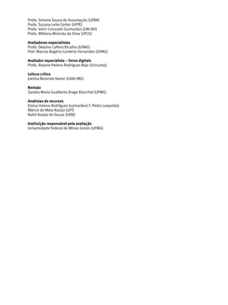 Profa. Simone Souza de Assumpção (UFBA)
Profa. Suzana Leite Cortez (UFPE)
Profa. Vanir Consuelo Guimarães (UNI-BH)
Profa. Williany Miranda da Silva (UFCG)
Avaliadores especialistas
Profa. Delaine Cafiero Bicalho (UFMG)
Prof. Marcos Rogério Cordeiro Fernandes (UFMG)
Avaliador especialista – livros digitais
Profa. Roxane Helena Rodrigues Rojo (Unicamp)
Leitura crítica
Joelma Rezende Xavier (Cefet-MG)
Revisão
Sandra Maria Gualberto Braga Bianchet (UFMG)
Analistas de recursos
Eloisa Helena Rodrigues Guimarães( F. Pedro Leopoldo)
Márcio de Melo Araújo (UFT)
Nabil Araújo de Souza (UERJ)
Instituição responsável pela avaliação
Universidade Federal de Minas Gerais (UFMG)
 
