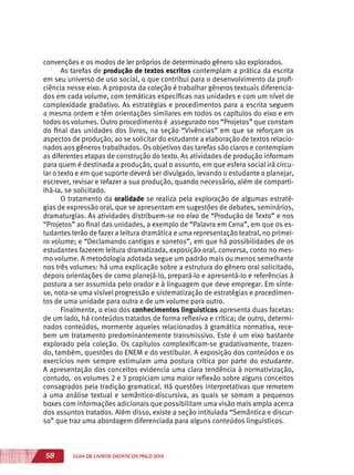 58 GUIA DE LIVROS DIDÁTICOS PNLD 2015
convenções e os modos de ler próprios de determinado gênero são explorados.
As tarefas de produção de textos escritos contemplam a prática da escrita
em seu universo de uso social, o que contribui para o desenvolvimento da profi-
ciência nesse eixo. A proposta da coleção é trabalhar gêneros textuais diferencia-
dos em cada volume, com temáticas específicas nas unidades e com um nível de
complexidade gradativo. As estratégias e procedimentos para a escrita seguem
a mesma ordem e têm orientações similares em todos os capítulos do eixo e em
todos os volumes. Outro procedimento é assegurado nos “Projetos” que constam
do final das unidades dos livros, na seção “Vivências” em que se reforçam os
aspectos de produção, ao se solicitar do estudante a elaboração de textos relacio-
nados aos gêneros trabalhados. Os objetivos das tarefas são claros e contemplam
as diferentes etapas de construção do texto. As atividades de produção informam
para quem é destinada a produção, qual o assunto, em que esfera social irá circu-
lar o texto e em que suporte deverá ser divulgado, levando o estudante a planejar,
escrever, revisar e refazer a sua produção, quando necessário, além de comparti-
lhá-la, se solicitado.
O tratamento da oralidade se realiza pela exploração de algumas estraté-
gias de expressão oral, que se apresentam em sugestões de debates, seminários,
dramaturgias. As atividades distribuem-se no eixo de “Produção de Texto” e nos
“Projetos” ao final das unidades, a exemplo de “Palavra em Cena”, em que os es-
tudantes terão de fazer a leitura dramática e uma representação teatral, no primei-
ro volume; e “Declamando cantigas e sonetos”, em que há possibilidades de os
estudantes fazerem leitura dramatizada, exposição oral, conversa, conto no mes-
mo volume. A metodologia adotada segue um padrão mais ou menos semelhante
nos três volumes: há uma explicação sobre a estrutura do gênero oral solicitado,
depois orientações de como planejá-lo, prepará-lo e apresentá-lo e referências à
postura a ser assumida pelo orador e à linguagem que deve empregar. Em sínte-
se, nota-se uma visível progressão e sistematização de estratégias e procedimen-
tos de uma unidade para outra e de um volume para outro.
Finalmente, o eixo dos conhecimentos linguísticos apresenta duas facetas:
de um lado, há conteúdos tratados de forma reflexiva e crítica; de outro, determi-
nados conteúdos, mormente aqueles relacionados à gramática normativa, rece-
bem um tratamento predominantemente transmissivo. Este é um eixo bastante
explorado pela coleção. Os capítulos complexificam-se gradativamente, trazen-
do, também, questões do ENEM e do vestibular. A exposição dos conteúdos e os
exercícios nem sempre estimulam uma postura crítica por parte do estudante.
A apresentação dos conceitos evidencia uma clara tendência à normativização,
contudo, os volumes 2 e 3 propiciam uma maior reflexão sobre alguns conceitos
consagrados pela tradição gramatical. Há questões interpretativas que remetem
a uma análise textual e semântico-discursiva, as quais se somam a pequenos
boxes com informações adicionais que possibilitam uma visão mais ampla acerca
dos assuntos tratados. Além disso, existe a seção intitulada “Semântica e discur-
so” que traz uma abordagem diferenciada para alguns conteúdos linguísticos.
 