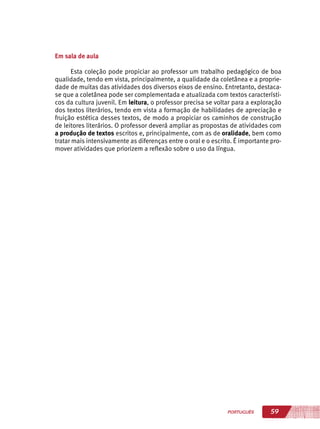 59PORTUGUÊS
Em sala de aula
Esta coleção pode propiciar ao professor um trabalho pedagógico de boa
qualidade, tendo em vista, principalmente, a qualidade da coletânea e a proprie-
dade de muitas das atividades dos diversos eixos de ensino. Entretanto, destaca-
se que a coletânea pode ser complementada e atualizada com textos característi-
cos da cultura juvenil. Em leitura, o professor precisa se voltar para a exploração
dos textos literários, tendo em vista a formação de habilidades de apreciação e
fruição estética desses textos, de modo a propiciar os caminhos de construção
de leitores literários. O professor deverá ampliar as propostas de atividades com
a produção de textos escritos e, principalmente, com as de oralidade, bem como
tratar mais intensivamente as diferenças entre o oral e o escrito. É importante pro-
mover atividades que priorizem a reflexão sobre o uso da língua.
 
