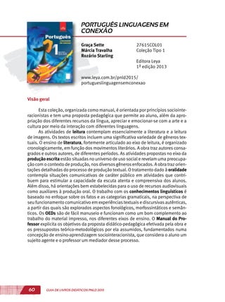 60 GUIA DE LIVROS DIDÁTICOS PNLD 2015
Visão geral
Esta coleção, organizada como manual, é orientada por princípios sociointe-
racionistas e tem uma proposta pedagógica que permite ao aluno, além da apro-
priação dos diferentes recursos da língua, apreciar e emocionar-se com a arte e a
cultura por meio da interação com diferentes linguagens.
As atividades de leitura contemplam essencialmente a literatura e a leitura
de imagens. Os textos escritos incluem uma significativa variedade de gêneros tex-
tuais. O ensino de literatura, fortemente articulado ao eixo de leitura, é organizado
cronologicamente, em função dos movimentos literários. A obra traz autores consa-
grados e outros autores, de diferentes períodos. As atividades propostas no eixo da
produção escrita estão situadas no universo de uso social e revelam uma preocupa-
ção com o contexto de produção, nos diversos gêneros enfocados. A obra traz orien-
tações detalhadas do processo de produção textual. O tratamento dado à oralidade
contempla situações comunicativas de caráter público em atividades que contri-
buem para estimular a capacidade da escuta atenta e compreensiva dos alunos.
Além disso, há orientações bem estabelecidas para o uso de recursos audiovisuais
como auxiliares à produção oral. O trabalho com os conhecimentos linguísticos é
baseado no enfoque sobre os fatos e as categorias gramaticais, na perspectiva de
seu funcionamento comunicativo em experiências textuais e discursivas autênticas,
a partir das quais são explorados aspectos fonológicos, morfossintáticos e semân-
ticos. Os OEDs são de fácil manuseio e funcionam como um bom complemento ao
trabalho do material impresso, nos diferentes eixos de ensino. O Manual do Pro-
fessor explicita os objetivos da proposta didático-pedagógica efetivada pela obra e
os pressupostos teórico-metodológicos por ela assumidos, fundamentados numa
concepção de ensino-aprendizagem sociointeracionista, que considera o aluno um
sujeito agente e o professor um mediador desse processo.
Graça Sette
Márcia Travalha
Rozário Starling
27615COL01
Coleção Tipo 1
Editora Leya
1ª edição 2013
www.leya.com.br/pnld2015/
portugueslinguagensemconexao
PORTUGUÊS LINGUAGENS EM
CONEXÃO
 