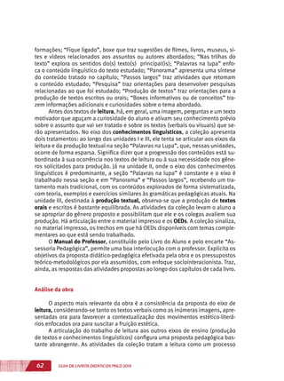 62 GUIA DE LIVROS DIDÁTICOS PNLD 2015
formações; “Fique ligado”, boxe que traz sugestões de filmes, livros, museus, si-
tes e vídeos relacionados aos assuntos ou autores abordados; “Nas trilhas do
texto” explora os sentidos do(s) texto(s) principal(is); “Palavras na lupa” enfo-
ca o conteúdo linguístico do texto estudado; “Panorama” apresenta uma síntese
do conteúdo tratado no capítulo; “Passos largos” traz atividades que retomam
o conteúdo estudado; “Pesquisa” traz orientações para desenvolver pesquisas
relacionadas ao que foi estudado; “Produção de textos” traz orientações para a
produção de textos escritos ou orais; “Boxes informativos ou de conceitos” tra-
zem informações adicionais e curiosidades sobre o tema abordado.
Antes dos textos de leitura, há, em geral, uma imagem, perguntas e um texto
motivador que aguçam a curiosidade do aluno e ativam seu conhecimento prévio
sobre o assunto que vai ser tratado e sobre os textos (verbais ou visuais) que se-
rão apresentados. No eixo dos conhecimentos linguísticos, a coleção apresenta
dois tratamentos: ao longo das unidades I e III, ele tenta se articular aos eixos da
leitura e da produção textual na seção “Palavras na Lupa”, que, nessas unidades,
ocorre de forma esparsa. Significa dizer que a progressão dos conteúdos está su-
bordinada à sua ocorrência nos textos de leitura ou à sua necessidade nos gêne-
ros solicitados para produção. Já na unidade II, onde o eixo dos conhecimentos
linguísticos é predominante, a seção “Palavras na lupa” é constante e o eixo é
trabalhado nessa seção e em “Panorama” e “Passos largos”, recebendo um tra-
tamento mais tradicional, com os conteúdos explorados de forma sistematizada,
com teoria, exemplos e exercícios similares às gramáticas pedagógicas atuais. Na
unidade III, destinada à produção textual, observa-se que a produção de textos
orais e escritos é bastante equilibrada. As atividades da coleção levam o aluno a
se apropriar do gênero proposto e possibilitam que ele e os colegas avaliem sua
produção. Há articulação entre o material impresso e os OEDs. A coleção sinaliza,
no material impresso, os trechos em que há OEDs disponíveis com temas comple-
mentares ao que está sendo trabalhado.
O Manual do Professor, constituído pelo Livro do Aluno e pelo encarte “As-
sessoria Pedagógica”, permite uma boa interlocução com o professor. Explicita os
objetivos da proposta didático-pedagógica efetivada pela obra e os pressupostos
teórico-metodológicos por ela assumidos, com enfoque sociointeracionista. Traz,
ainda, as respostas das atividades propostas ao longo dos capítulos de cada livro.
Análise da obra
O aspecto mais relevante da obra é a consistência da proposta do eixo de
leitura, considerando-se tanto os textos verbais como as inúmeras imagens, apre-
sentadas ora para favorecer a contextualização dos movimentos estético-literá-
rios enfocados ora para suscitar a fruição estética.
A articulação do trabalho de leitura aos outros eixos de ensino (produção
de textos e conhecimentos linguísticos) configura uma proposta pedagógica bas-
tante abrangente. As atividades da coleção tratam a leitura como um processo
 
