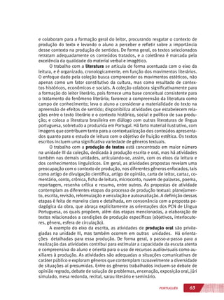 63PORTUGUÊS
e colaboram para a formação geral do leitor, procurando resgatar o contexto de
produção do texto e levando o aluno a perceber e refletir sobre a importância
desse contexto na produção de sentidos. De forma geral, os textos selecionados
retratam adequadamente os conteúdos tratados, e a coletânea é marcada pela
excelência da qualidade do material verbal e imagético.
O trabalho com a literatura se articula de forma acentuada com o eixo da
leitura, e é organizado, cronologicamente, em função dos movimentos literários.
O enfoque dado pela coleção busca compreender os movimentos estéticos, não
apenas como um fator constitutivo da cultura, mas como resultado de contex-
tos históricos, econômicos e sociais. A coleção colabora significativamente para
a formação do leitor literário, pois fornece uma base conceitual consistente para
o tratamento do fenômeno literário; favorece a compreensão da literatura como
campo de conhecimento; leva o aluno a considerar a materialidade do texto na
apreensão de efeitos de sentido; disponibiliza atividades que estabelecem rela-
ções entre o texto literário e o contexto histórico, social e político de sua produ-
ção; e coloca a literatura brasileira em diálogo com outras literaturas de língua
portuguesa, sobretudo a produzida em Portugal. Há farto material ilustrativo, com
imagens que contribuem tanto para a contextualização dos conteúdos apresenta-
dos quanto para o estudo de leitura com o objetivo de fruição estética. Os textos
escritos incluem uma significativa variedade de gêneros textuais.
O trabalho com a produção de textos está concentrado em maior número
na unidade III da coleção, dedicada à produção escrita e oral, mas há atividades
também nas demais unidades, articulando-se, assim, com os eixos da leitura e
dos conhecimentos linguísticos. Em geral, as atividades propostas revelam uma
preocupação com o contexto de produção, nos diferentes gêneros enfocados, tais
como artigo de divulgação científica, artigo de opinião, carta de leitor, cartaz, co-
mentário, conto, crônica, ficha de leitura, microconto, nuvem de palavras, poema,
reportagem, resenha crítica e resumo, entre outros. As propostas de atividade
contemplam as diferentes etapas do processo de produção textual: planejamen-
to, escrita, revisão, reformulação e veiculação e autoavaliação. A definição dessas
etapas é feita de maneira clara e detalhada, em consonância com a proposta pe-
dagógica da obra, que abraça explicitamente as orientações dos PCN de Língua
Portuguesa, os quais propõem, além das etapas mencionadas, a elaboração de
textos relacionados a condições de produção específicas (objetivos, interlocuto-
res, gênero, esfera de circulação).
A exemplo do eixo da escrita, as atividades de produção oral são privile-
giadas na unidade III, mas também ocorrem em outras unidades. Há orienta-
ções detalhadas para essa produção. De forma geral, o passo-a-passo para a
realização das atividades contribui para estimular a capacidade da escuta atenta
e compreensiva do aluno e orienta para o uso de recursos audiovisuais como au-
xiliares à produção. As atividades são adequadas a situações comunicativas de
caráter público e exploram gêneros que contemplam razoavelmente a diversidade
de situações aí presumidas. Entre os gêneros trabalhados incluem-se debate de
opinião regrado, debate de solução de problemas, encenação, exposição oral, júri
simulado, mesa redonda, recital, sarau literário e seminário.
 
