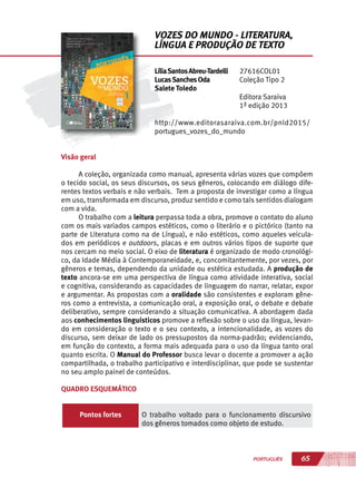 65PORTUGUÊS
Visão geral
A coleção, organizada como manual, apresenta várias vozes que compõem
o tecido social, os seus discursos, os seus gêneros, colocando em diálogo dife-
rentes textos verbais e não verbais. Tem a proposta de investigar como a língua
em uso, transformada em discurso, produz sentido e como tais sentidos dialogam
com a vida.
O trabalho com a leitura perpassa toda a obra, promove o contato do aluno
com os mais variados campos estéticos, como o literário e o pictórico (tanto na
parte de Literatura como na de Língua), e não estéticos, como aqueles veicula-
dos em periódicos e outdoors, placas e em outros vários tipos de suporte que
nos cercam no meio social. O eixo de literatura é organizado de modo cronológi-
co, da Idade Média à Contemporaneidade, e, concomitantemente, por vezes, por
gêneros e temas, dependendo da unidade ou estética estudada. A produção de
texto ancora-se em uma perspectiva de língua como atividade interativa, social
e cognitiva, considerando as capacidades de linguagem do narrar, relatar, expor
e argumentar. As propostas com a oralidade são consistentes e exploram gêne-
ros como a entrevista, a comunicação oral, a exposição oral, o debate e debate
deliberativo, sempre considerando a situação comunicativa. A abordagem dada
aos conhecimentos linguísticos promove a reflexão sobre o uso da língua, levan-
do em consideração o texto e o seu contexto, a intencionalidade, as vozes do
discurso, sem deixar de lado os pressupostos da norma-padrão; evidenciando,
em função do contexto, a forma mais adequada para o uso da língua tanto oral
quanto escrita. O Manual do Professor busca levar o docente a promover a ação
compartilhada, o trabalho participativo e interdisciplinar, que pode se sustentar
no seu amplo painel de conteúdos.
QUADRO ESQUEMÁTICO
Pontos fortes O trabalho voltado para o funcionamento discursivo
dos gêneros tomados como objeto de estudo.
LíliaSantosAbreu-Tardelli
LucasSanchesOda
Salete Toledo
27616COL01
Coleção Tipo 2
Editora Saraiva
1ª edição 2013
http://www.editorasaraiva.com.br/pnld2015/
portugues_vozes_do_mundo
VOZES DO MUNDO - LITERATURA,
LÍNGUA E PRODUÇÃO DE TEXTO
 