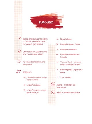 ESCOLHENDO UM LIVRO DIDÁTI-
CO DE LÍNGUA PORTUGUESA —
O CAMINHO DAS PEDRAS
LÍNGUA PORTUGUESA NO CON-
TEXTO DO ENSINO MÉDIO
AS COLEÇÕES RESENHADAS
NESTE GUIA
RESENHAS
Português Contexto, Interlo-
cução e Sentido
Língua Portuguesa
Língua Portuguesa: Lingua-
gem e Interação
Novas Palavras
Português Língua e Cultura
Português Linguagens
Português Linguagens em
Conexão
Vozes do Mundo - Literatura,
Língua e Produção de Texto
Ser Protagonista Língua Portu-
guesa
Viva Português
ANEXO I - CRITÉRIOS DE
AVALIAÇÃO
ANEXO II - ANÁLISE AVALIATIVA
SUMÁRIO
7
8
15
27
82
93
28
33
38
44
50
54
60
65
70
77
 