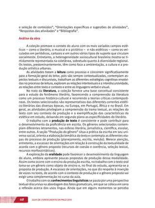 68 GUIA DE LIVROS DIDÁTICOS PNLD 2015
e seleção de conteúdos”, “Orientações específicas e sugestões de atividades”,
“Respostas das atividades” e “Bibliografia”.
Análise da obra
A coleção promove o contato do aluno com os mais variados campos esté-
ticos – como o literário, o musical e o pictórico – e não estéticos – como os vei-
culados em periódicos, cartazes e em outros vários tipos de suporte que circulam
socialmente. Entretanto, a heterogeneidade sociocultural brasileira mostra-se ti-
midamente representada na coletânea, sobretudo quanto à diversidade regional.
Os textos, predominantemente, têm como foco a ambientação, a cultura e a pro-
dução artística urbanas.
As atividades tratam a leitura como processo e concorrem significativamente
para a formação geral do leitor, pois são sempre contextualizadas, contemplam as-
pectos textuais e discursivos, trabalham as diferentes estratégias cognitivas envolvi-
das no processo de leitura, exploram as relações intertextuais e a interdiscursividade,
as relações entre texto e contexto e entre as linguagens verbal e visual.
No trato da literatura, a coleção fornece uma base conceitual consistente
para o estudo do fenômeno literário, favorecendo a compreensão da literatura
como um processo histórico-cultural e recorrendo a teorias críticas contemporâ-
neas. Os textos selecionados são representativos das diferentes correntes estéti-
co-literárias das diversas épocas, na Europa, em Portugal, África e no Brasil. Em
geral, as atividades privilegiam a compreensão da trama textual, as relações do
texto com seu contexto de produção e a exemplificação das características da
estética em estudo, deixando em segundo plano as especificidades do literário.
O trabalho com a produção de texto é consistente e pode contribuir para
o desenvolvimento da proficiência em escrita. Os gêneros selecionados contem-
plam diferentes letramentos, nas esferas literária, jornalística, científica, escolar,
entre outras. A seção “Produção do gênero” situa a prática da escrita em seu uni-
verso social, orienta a elaboração temática do texto e contempla as diferentes eta-
pas do processo de produção (planejamento, escrita, revisão). Merece atenção,
entretanto, a escassez de orientações em relação à construção da textualidade de
acordo com o gênero proposto (recursos de coesão e coerência, seleção lexical,
recursos morfossintáticos).
A exploração da oralidade pode favorecer o desenvolvimento da linguagem
do aluno, embora apresente poucas propostas de produção dessa modalidade.
Assim como ocorre com o ensino da produção escrita, no trabalho com o texto oral
toma-se um gênero como objeto de ensino e, no final do estudo, apresenta-se a
proposta de produção. A escassez de orientações, no que diz respeito à inserção
de vozes no texto, de acordo com o contexto de produção e o gênero proposto vai
exigir uma complementação no curso da aula.
O trabalho com os conhecimentos linguísticos se pauta por uma perspectiva
textual-discursiva na abordagem dos fatos gramaticais, em que se coloca em cena
a reflexão acerca dos usos língua. Ainda que em alguns momentos se perceba
 