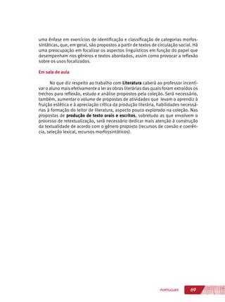 69PORTUGUÊS
uma ênfase em exercícios de identificação e classificação de categorias morfos-
sintáticas, que, em geral, são propostos a partir de textos de circulação social. Há
uma preocupação em focalizar os aspectos linguísticos em função do papel que
desempenham nos gêneros e textos abordados, assim como provocar a reflexão
sobre os usos focalizados.
Em sala de aula
No que diz respeito ao trabalho com Literatura caberá ao professor incenti-
var o aluno mais efetivamente a ler as obras literárias das quais foram extraídos os
trechos para reflexão, estudo e análise propostos pela coleção. Será necessário,
também, aumentar o volume de propostas de atividades que levam o aprendiz à
fruição estética e à apreciação crítica da produção literária, habilidades necessá-
rias à formação do leitor de literatura, aspecto pouco explorado na coleção. Nas
propostas de produção de texto orais e escritos, sobretudo as que envolvem o
processo de retextualização, será necessário dedicar mais atenção à construção
da textualidade de acordo com o gênero proposto (recursos de coesão e coerên-
cia, seleção lexical, recursos morfossintáticos).
 