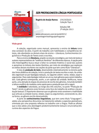 70 GUIA DE LIVROS DIDÁTICOS PNLD 2015
Visão geral
A coleção, organizada como manual, apresenta o ensino da leitura como
eixo condutor da obra. A partir do trabalho com habilidades e competências lei-
toras, são abordados os demais eixos de ensino – Literatura, Conhecimentos Lin-
guísticos e Produção de Textos orais e escritos.
Paraoensinodaliteratura,propõe-seestudocronológico,pormeiodetextose
autores representativos de “estéticas literárias” de diferentes épocas. A opção pelo
viés historiográfico busca situar o leitor no contexto histórico e social dos autores
e aproximar os leitores dos textos literários, por meio de estratégias que exploram
os estilos desses escritores nas seções da parte que tem como título “Literatura”.
O eixo da produção de texto, desenvolvido sistematicamente na terceira parte
dos livros didáticos da coleção, inclui a produção de textos escritos e orais. As unida-
des organizam-se por tipologias textuais, na seguinte ordem: narrar, relatar, expor e
argumentar. Para cada tipologia indicam-se um ou mais gêneros para serem trabalha-
dos. Cada gênero corresponde, assim, a um capítulo da unidade. Verifica-se, nessa
parte, uma atenção às etapas do processo de escrita dos gêneros, incluindo também
a leitura analítica de modelos como apoio para a produção que virá a seguir.
A oralidade é abordada, ao longo dos três volumes, na parte “Produção de
Texto”, tendo os gêneros orais formais como foco do trabalho de análise e da pro-
dução textual. É importante observar que os gêneros orais envolvem a habilidade
que articula a unidade (narrar, relatar, expor ou argumentar), conectando-se, des-
sa forma, ao gênero escrito desenvolvido.
A parte de conhecimentos linguísticos, que tem como título “Linguagem”,
adota uma perspectiva discursiva no tratamento voltado a aspectos gramaticais,
orientada por uma proposta reflexiva no trabalho com a língua. Pode-se afirmar
que o eixo adota uma abordagem predominantemente textual e enunciativa/dis-
cursiva dos aspectos da língua.
Rogério de Araújo Ramos 27633COL01
Coleção Tipo 2
Edições SM
2ª edição 2013
www.edicoessm.com.br/pnld2015/
serprotagonistalinguaportuguesa
SER PROTAGONISTA LÍNGUA PORTUGUESA
 