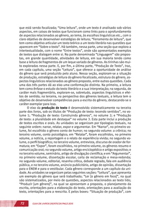 72 GUIA DE LIVROS DIDÁTICOS PNLD 2015
que está sendo focalizada; “Uma leitura”, onde um texto é analisado sob vários
aspectos, em caixas de textos que funcionam como links para o aprofundamento
de aspectos relacionados ao gênero, ao tema, às escolhas linguísticas etc., com o
claro objetivo de desenvolver estratégias de leitura; “Ferramenta de leitura”, que
tem como objetivo articular um texto teórico a um texto literário nas questões que
aparecem em “Sobre o texto”. Há também, nessa parte, uma seção que explora a
intertextualidade, com o nome “Entre textos”, onde são apresentados exemplos
de textos que dialogam entre si. Na parte denominada “Linguagem” são propos-
tas, em grande quantidade, atividades de leitura, em sua maioria tendo como
base a leitura de fragmentos de um leque variado de gêneros. As tirinhas são mui-
to exploradas nessa parte. E, por fim, a última parte, “Produção de Texto”, traz,
em cada capítulo, uma seção “Leitura”, que oferece a oportunidade de análise
do gênero que será produzido pelo aluno. Nessa seção, exploram-se a situação
de produção, estratégias de leitura do gênero focalizado, estrutura do gênero, as-
pectos linguísticos relacionados ao gênero proposto, entre outras questões. Cada
uma das três partes dá ao eixo uma conformação distinta. Na primeira, a leitura
tem como ênfase o estudo do texto literário e a sua interpretação; na segunda, de
caráter mais fragmentário, exploram-se, sobretudo, aspectos linguísticos e efei-
tos de sentido; na terceira, na perspectiva dos gêneros textuais, a leitura tem o
objetivo de desenvolver competências para a escrita do gênero, destacando-se o
caráter exemplar para isso.
O eixo da produção de texto é desenvolvido sistematicamente na terceira
parte dos livros, sob os títulos de “Produção de texto: tecendo sentidos”, no vo-
lume 1; “Produção de texto: Construindo gêneros”, no volume 2; e “Produção
de texto: a pluralidade em destaque” no volume 3. Esta parte inclui a produção
de textos escritos e orais. As unidades se organizam por tipologias textuais, na
seguinte ordem: narrar, relatar, expor e argumentar. Em “Narrar”, no primeiro vo-
lume, foi escolhido o gênero conto de humor; no segundo volume: a crônica; no
terceiro volume, conto psicológico; em “Relatar”, foram escolhidos, no primeiro
volume, a notícia, a reportagem e o relato de experiência vivida; no segundo vo-
lume, o perfil biográfico; no terceiro volume, entrevista, discurso de orador de for-
matura; em “Expor”, foram escolhidos, no primeiro volume, os gêneros resumo e
comunicação oral; no segundo volume, artigo enciclopédico e artigo expositivo; e
no terceiro volume, seminário, artigo de divulgação científica; e em “Argumentar”,
no primeiro volume, dissertação escolar, carta de reclamação e mesa-redonda;
no segundo volume, editorial, resenha crítica, debate regrado, fala em audiência
pública, e no terceiro volume, anúncio publicitário, artigo de opinião, dissertação
para o ENEM e para o vestibular. Cada gênero corresponde a um capítulo da uni-
dade. As unidades se organizam pelas seguintes seções: “Leitura”, que apresenta
um exemplo do gênero que será trabalhado; “Ler [o gênero em foco]”, na qual
são sistematizados, por meio de questões, aspectos relacionados ao texto lido;
“Produzir [um gênero]”, na qual se apresentam a proposta, o planejamento da
escrita, orientações para a elaboração do texto, orientações para a avaliação do
texto, orientações para a reescrita. E pelos boxes: “Situação de produção”, com
 