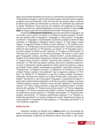 73PORTUGUÊS
textos que revelam bastidores da escrita ou características dos gêneros em foco;
“Observatório da língua”, onde se desenvolvem alguns conceitos básicos ligados
ao gênero que será produzido; “Foco de reescrita” que destaca alguns aspectos
do gênero que podem ser observados na reescrita. As atividades que aparecem
na seção “Vestibular” dessa parte do livro didático são propostas de redação,
sempre de acordo com o gênero/tipologia em estudo na unidade. O eixo da orali-
dade se integra à parte do livro didático denominada “Produção de texto”.
A parte de conhecimentos linguísticos, que tem como título “Linguagem: ser
no mundo e com o outro”, no volume 1, se divide em quatro unidades: “Introdu-
ção aos estudos sobre a linguagem”; “Linguagem e comunicação”; “Linguagem
e sentidos”; “Linguagem e materialidade”. A primeira unidade se divide em dois
capítulos: 1) “Linguagens, linguagem verbal e língua”; 2) “Uma língua, muitas
línguas”. A segunda unidade se divide em dois capítulos: 1) “As relações comu-
nicativas”; 2) “Da fala para a escrita, da escrita para a fala”. A terceira unidade se
divide em dois capítulos: 1) “As palavras e as coisas”; 2) “A linguagem opaca”.
A quarta unidade se divide em três capítulos: 1) “A língua no microscópio”; 2)
“De onde vêm as palavras”; 3) “As tramas da língua”. No volume 2, com o título
geral “Linguagem: analisar, classificar, produzir sentido”, a parte voltada para o
trabalho com conhecimentos linguísticos se divide em quatro unidades: a primei-
ra “Língua, forma, funções e sentido” apresenta dois capítulos: 1) “Escolher e
combinar”, 2) “Três faces da palavra: analisar, descrever e classificar palavras”,
no qual se introduzem estudos gramaticais sobre classes de palavras; a segun-
da unidade “Seres, objetos, quantidades e qualidades”, tem quatro capítulos: 1)
“Substantivos”, 2) “Artigos e numerais”, 3) “Adjetivos”, 4) “Pronomes”; a terceira
unidade “Ações, estados e circunstâncias” traz os seguintes capítulos: 1) “Ver-
bos I”, 2) “Verbos II”, 3) “Advérbios”; e, por fim, a última unidade “Conexões e
expressão” apresenta um capítulo com o título “Preposições, conjunções e inter-
jeições”. No volume 3, com o título geral “Linguagem: a arquitetura da língua”, a
parte sobre conhecimentos linguísticos se divide em quatro unidades. A primeira
“Ordenar palavras, produzir sentidos” conta com dois capítulos:1) “Introdução à
sintaxe” e 2) “Frase, oração, período”; a segunda “O período simples” se subdi-
vide em três capítulos: 1) “Termos essenciais da oração”, 2) “Termos integrantes
da oração” e 3) “Termos acessórios da oração”; a terceira “O período composto”
se subdivide em quatro capítulos: 1) “Orações coordenadas”, 2) “Orações subor-
dinadas substantivas”, 3) “Orações subordinadas adjetivas” e 4) “Orações su-
bordinadas adverbiais”; e a quarta unidade com o nome “Aspectos da sintaxe na
norma-padrão” se subdivide em dois capítulos: 1) “Colocação pronominal” e 2)
“Concordância e regência”.
Análise da obra
Propostas variadas de trabalho com a leitura podem ser encontradas em
todos os livros da coleção. Quanto à coletânea de textos, verifica-se igualmente
grande diversidade de gêneros de diferentes esferas discursivas e, vale ressal-
 
