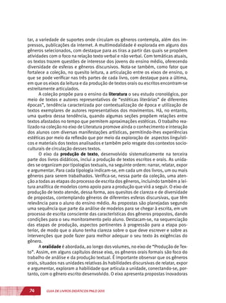 74 GUIA DE LIVROS DIDÁTICOS PNLD 2015
tar, a variedade de suportes onde circulam os gêneros contempla, além dos im-
pressos, publicações da internet. A multimodalidade é explorada em alguns dos
gêneros selecionados, com destaque para as tiras a partir das quais se propõem
atividades com o foco na relação texto verbal e não verbal. Com temáticas atuais,
os textos trazem questões de interesse dos jovens do ensino médio, oferecendo
diversidade de esferas e gêneros discursivos. Nota-se também, como fator que
fortalece a coleção, no quesito leitura, a articulação entre os eixos de ensino, o
que se pode verificar nas três partes de cada livro, com destaque para a última,
em que os eixos da leitura e da produção de textos orais ou escritos encontram-se
estreitamente articulados.
A coleção propõe para o ensino da literatura o seu estudo cronológico, por
meio de textos e autores representativos de “estéticas literárias” de diferentes
épocas”, tendência caracterizada por contextualização de época e utilização de
textos exemplares de autores representativos dos movimentos. Há, no entanto,
uma quebra dessa tendência, quando algumas seções propõem relações entre
textos afastados no tempo que permitem aproximações estéticas. O trabalho rea-
lizado na coleção no eixo de Literatura promove ainda o conhecimento e interação
dos alunos com diversas manifestações artísticas, permitindo-lhes experiências
estéticas por meio da reflexão que por meio da exploração de aspectos linguísti-
cos e materiais dos textos analisados e também pelo resgate dos contextos socio-
culturais de circulação desses textos.
O eixo da produção de texto, desenvolvido sistematicamente na terceira
parte dos livros didáticos, inclui a produção de textos escritos e orais. As unida-
des se organizam por tipologias textuais, na seguinte ordem: narrar, relatar, expor
e argumentar. Para cada tipologia indicam-se, em cada um dos livros, um ou mais
gêneros para serem trabalhados. Verifica-se, nessa parte da coleção, uma aten-
ção a todas as etapas do processo de escrita dos gêneros, incluindo também a lei-
tura analítica de modelos como apoio para a produção que virá a seguir. O eixo de
produção de texto atende, dessa forma, aos quesitos de clareza e de diversidade
de propostas, contemplando gêneros de diferentes esferas discursivas, que têm
relevância para o aluno do ensino médio. As propostas são planejadas segundo
uma sequência que parte da análise de modelos para se chegar à escrita, em um
processo de escrita consciente das características dos gêneros propostos, dando
condições para o seu monitoramento pelo aluno. Destacam-se, na sequenciação
das etapas de produção, aspectos pertinentes à progressão para a etapa pos-
terior, de modo que o aluno tenha clareza sobre o que deve escrever e sobre as
intervenções que pode fazer para melhor adequar o seu texto às exigências do
gênero.
A oralidade é abordada, ao longo dos volumes, no eixo de “Produção de Tex-
to”. Assim, em alguns capítulos desse eixo, os gêneros orais formais são foco do
trabalho de análise e da produção textual. É importante observar que os gêneros
orais, situados nas unidades relativas às habilidades discursivas de relatar, expor
e argumentar, exploram a habilidade que articula a unidade, conectando-se, por-
tanto, com o gênero escrito desenvolvido. O eixo apresenta propostas inovadoras
 