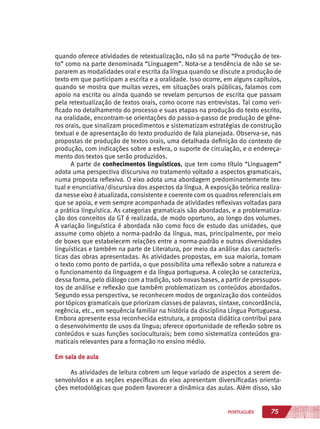 75PORTUGUÊS
quando oferece atividades de retextualização, não só na parte “Produção de tex-
to” como na parte denominada “Linguagem”. Nota-se a tendência de não se se-
pararem as modalidades oral e escrita da língua quando se discute a produção de
texto em que participam a escrita e a oralidade. Isso ocorre, em alguns capítulos,
quando se mostra que muitas vezes, em situações orais públicas, falamos com
apoio na escrita ou ainda quando se revelam percursos de escrita que passam
pela retextualização de textos orais, como ocorre nas entrevistas. Tal como veri-
ficado no detalhamento do processo e suas etapas na produção do texto escrito,
na oralidade, encontram-se orientações do passo-a-passo de produção de gêne-
ros orais, que sinalizam procedimentos e sistematizam estratégias de construção
textual e de apresentação do texto produzido de fala planejada. Observa-se, nas
propostas de produção de textos orais, uma detalhada definição do contexto de
produção, com indicações sobre a esfera, o suporte de circulação, e o endereça-
mento dos textos que serão produzidos.
A parte de conhecimentos linguísticos, que tem como título “Linguagem”
adota uma perspectiva discursiva no tratamento voltado a aspectos gramaticais,
numa proposta reflexiva. O eixo adota uma abordagem predominantemente tex-
tual e enunciativa/discursiva dos aspectos da língua. A exposição teórica realiza-
da nesse eixo é atualizada, consistente e coerente com os quadros referenciais em
que se apoia, e vem sempre acompanhada de atividades reflexivas voltadas para
a prática linguística. As categorias gramaticais são abordadas, e a problematiza-
ção dos conceitos da GT é realizada, de modo oportuno, ao longo dos volumes.
A variação linguística é abordada não como foco de estudo das unidades, que
assume como objeto a norma-padrão da língua, mas, principalmente, por meio
de boxes que estabelecem relações entre a norma-padrão e outras diversidades
linguísticas e também na parte de Literatura, por meio da análise das caracterís-
ticas das obras apresentadas. As atividades propostas, em sua maioria, tomam
o texto como ponto de partida, o que possibilita uma reflexão sobre a natureza e
o funcionamento da linguagem e da língua portuguesa. A coleção se caracteriza,
dessa forma, pelo diálogo com a tradição, sob novas bases, a partir de pressupos-
tos de análise e reflexão que também problematizam os conteúdos abordados.
Segundo essa perspectiva, se reconhecem modos de organização dos conteúdos
por tópicos gramaticais que priorizam classes de palavras, sintaxe, concordância,
regência, etc., em sequência familiar na história da disciplina Língua Portuguesa.
Embora apresente essa reconhecida estrutura, a proposta didática contribui para
o desenvolvimento de usos da língua; oferece oportunidade de reflexão sobre os
conteúdos e suas funções socioculturais; bem como sistematiza conteúdos gra-
maticais relevantes para a formação no ensino médio.
Em sala de aula
As atividades de leitura cobrem um leque variado de aspectos a serem de-
senvolvidos e as seções específicas do eixo apresentam diversificadas orienta-
ções metodológicas que podem favorecer a dinâmica das aulas. Além disso, são
 