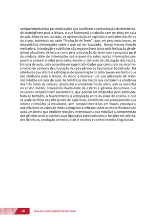 76 GUIA DE LIVROS DIDÁTICOS PNLD 2015
sempre introduzidas por explicações que justificam a apresentação de determina-
do texto/gênero para a leitura, o que favorecerá o trabalho com os eixos em sala
de aula. Nota-se um cuidado, na apresentação de capítulos e unidades dos livros
do aluno, sobretudo na parte “Produção de Texto”, que, em pequenos boxes, se
disponibiliza informações sobre o que vai ser estudado. Nessa mesma direção
mediadora, introdução e subtítulos são responsáveis tanto pela indicação de ob-
jetivos plausíveis de leitura como pela articulação do texto com a proposta geral
da unidade. Além de informações sobre quem é o autor, outras informações pre-
param e apoiam o leitor para compreender o contexto de circulação dos textos.
Em sala de aula, cabe ao professor sugerir atividades que conduzam ao reconhe-
cimento do contexto de circulação de cada gênero ou tipo textual trabalhado. Há
atividades que utilizam estratégias de aproximação do leitor jovem aos textos que
são ofertados para a leitura, de modo a favorecer um uso adequado do mate-
rial didático em sala de aula. As temáticas dos textos que compõem a coletânea
dos três livros da coleção, propiciam o envolvimento do aluno que se encontra
no ensino médio, oferecendo diversidade de esferas e gêneros discursivos que
os jovens compartilham socialmente, que podem ser ampliadas pelo professor.
Nota-se também, o favorecimento à articulação entre os eixos de ensino, o que
se pode verificar nas três partes de cada livro, permitindo um planejamento que
retome conteúdos já estudados, sem compartimentá-los em blocos estanques;
que relacione os eixos de modo a propiciar a reflexão sobre as especificidades de
cada um deles; que explicite relações intertextuais; que mobilize a compreensão
dos gêneros orais e escritos suas tipologias predominantes e funções em ativida-
des de leitura, produção de textos orais e escritos e conhecimentos linguísticos.
 