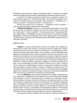 79PORTUGUÊS
é dividida em dois capítulos: “Língua e produção de texto” e “Literatura”. A coleção
apresenta seções fixas, por unidade, relacionadas aos diferentes eixos de ensino.
O capítulo de “Língua e produção de texto” traz as seguintes seções: “Co-
nhecimentos Linguísticos”, “Produção de Texto”, “No mundo da oralidade”. O ca-
pítulo de “Literatura” apresenta as seções: “Para entender...”, “Sintetizando...”,
“Texto e Contexto”, “Comparando Textos”, ”E por falar em...”.
No final dos volumes, há um apêndice – “Ortografia e outras questões” –
para consultas eventuais a depender da necessidade.
O Manual do Professor apresenta a organização geral da obra, a descrição
de suas partes e também da coleção como um todo. Está dividido em duas par-
tes: “parte geral” e “parte específica”. A primeira parte traz: Pressupostos teóri-
cos, Organização e metodologia da obra, Estrutura geral da coleção, Avaliação,
Bibliografia e Textos para atualização teórica. Na segunda parte, há Orientações
complementares, Quadros de Interdisciplinaridade, Atividades complementares e
Indicações de leitura.
Análise da obra
A leitura é o eixo que articula todos os outros na coleção. Ela é tratada prio-
ritariamente na seção “Pra começar”, que aparece tanto no capítulo de “Língua e
produção de texto” quanto no capítulo de “Literatura”. É concebida como um pro-
cesso de interação entre leitor e texto, o que se reflete no uso de diferentes estra-
tégias para a formação do leitor. Todos os trabalhos desse eixo se assentam numa
coletânea constituída de um número significativo de textos, de gêneros variados
e pertencentes a diversas esferas discursivas. As atividades de leitura ensejam a
formação do leitor com apoio em recursos variados e pertinentes voltados para a
proficiência: definem objetivos plausíveis; resgatam o contexto de produção do
texto, com considerações de ordem histórica, situando autor e obra; e levam o
aluno a observar a materialidade do texto na apreensão de efeitos de sentido,
com apreciações de ordem estética e políticas. Colaboram, também, para o de-
senvolvimento da proficiência do aluno em leitura, com exploração de estratégias
cognitivas envolvidas no processo de leitura, auxiliando a compreensão global do
texto e de recursos e elementos constitutivos da textualidade.
O eixo de literatura ocupa um lugar de destaque na coleção. Organizado por
uma ordenação cronológica dos fatos literários, esse eixo apresenta atividades
que estimulam o aluno a interpretar textos, a relacionar e a identificar caracte-
rísticas estéticas das obras, dos estilos de época e dos gêneros literários. A obra
dá prioridade à experiência de leitura do texto literário. As atividades colaboram
para a formação desse leitor, uma vez que se apoiam em variados e pertinentes
recursos, levando os alunos à fruição estética e à apreciação de obras da arte
literária. Nesse sentido, as atividades são alimentadas também por informações
que favorecem a compreensão do processo histórico da literatura, seus diversos
contextos históricos, estilos de época, gêneros e autores representativos.
A perspectiva histórica adotada não descuida da contemporaneidade, na
 