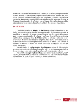 81PORTUGUÊS
mentalizar o aluno no trabalho de leitura e produção de textos, principalmente no
que diz respeito a características do gênero textual focalizado, mesmo sem des-
prezar conceitos, taxionomia, definições que constituem a gramática pedagógica
normativa. Na abordagem metodológica, a coleção convida o aluno a observar o
fato a partir de atividades de reflexão e uso da língua, sistematizando o conteúdo
abordado através da exploração da funcionalidade dos recursos linguísticos.
Em sala de aula
Como as atividades de leitura e de literatura ocupam grande espaço na co-
leção, o professor precisa planejar bem as atividades desses eixos de modo a
considerar as restrições do tempo escolar. Ainda no que diz respeito à literatura,
para enriquecer as atividades de leitura, o professor deve verificar a existência,
na biblioteca escolar, de obras do PNBE referidas na coleção e estimular ou in-
dicar leitura de extraclasse de obras completas. Essa é uma forma de superar a
quantidade significativa de fragmentos na coletânea de leitura. Cabe também a
tentativa de ampliar o contato dos alunos com textos de literatura africana em
língua portuguesa.
Nas atividades de conhecimentos linguísticos do volume 2, é importante
promover momentos de reflexão epilinguística sobre os conteúdos apresentados,
tendo em vista a perspectiva metalinguística predominante nesse volume.
Nas atividades de produção escrita que abordam o texto dissertativo, no 3º
volume, é importante buscar superar a forma reduzida e esquemática como são
apresentados os “passos” para a produção desse tipo de texto.
 